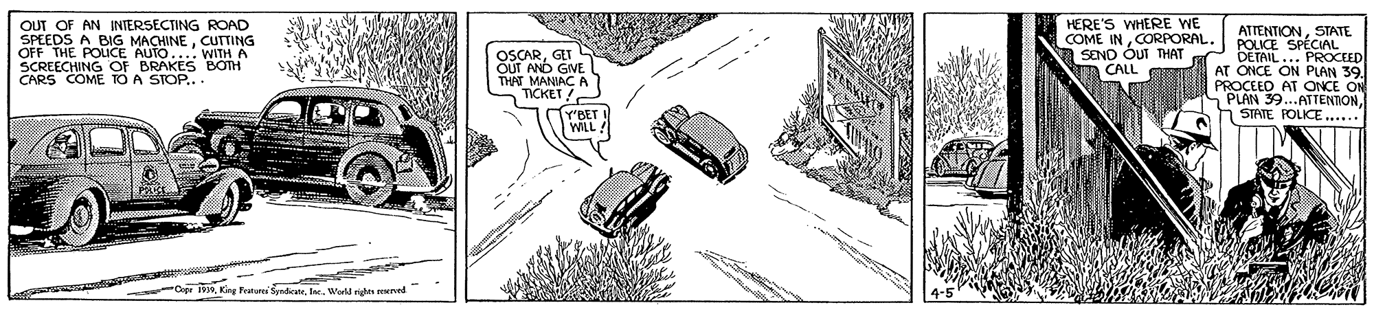 Automotive exterior OCR: OUT OF AN INTERSECTING ROAD SPEEDS A BIG MACHINECUTTING OFF THE POLICE AUTO.... WITH A SCREECHING OF BRAKES BOTH CARS COME TO A STOP... HERE'S WHERE WE COME INCORPORAL. |SEND OUT THAT n CALL ATTENTIONSTATE POLICE SPÉCIAL DETAIL... PROCEED AT ONCE ON PLAN 39. AT ONCE ON PLAN 39..ATTENTIONSTATE POLICE..... OSCARGET OUT AND GIVE THAT MANIAC TICKET "BET WILL -Cipr 9Werld righes enerved OUT OF AN INTERSECTING ROAD SPEEDS A BIG MACHINECUTTING OFF THE POLICE AUTO.... WITH A SCREECHING OF BRAKES BOTH CARS COME TO A STOP... HERE'S WHERE WE COME INCORPORAL. |SEND OUT THAT n CALL ATTENTIONSTATE POLICE SPÉCIAL DETAIL... PROCEED AT ONCE ON PLAN 39. AT ONCE ON PLAN 39..ATTENTIONSTATE POLICE..... OSCARGET OUT AND GIVE THAT MANIAC TICKET "BET WILL -Cipr 9King Featarei SyndicaneWerld righes enerved