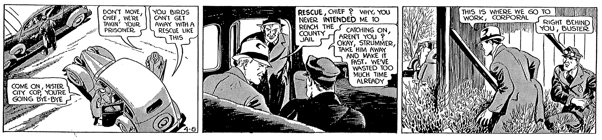 Comics OCR: RESCUEYOU NEVER INTENDED ME TO REACH THE S CATCHING ONAREN'T YOU ?* OKAYTAKE HIM AWAY AND MAKE IT FAST. WEVE WASTED TOO MUCH TIME ALREADY DON'T MOVE CHIEFWE'RE TAKIN' YOUR PRISONER YOU BIRDS CAN'T GET AWAY WITH A RESCUE LIKE THIS THIS IS WHERE WE GO TO E ERCT WORKCORPORAL RIGHT BEHIND YOUBUSTER COUNTY JAIL COME ONMSTER CITY COP YOURE GOING BYE-BYE RESCUECHIEF ? WHYYOU NEVER INTENDED ME TO REACH THE S CATCHING ONAREN'T YOU ?* OKAYTAKE HIM AWAY AND MAKE IT FAST. WEVE WASTED TOO MUCH TIME ALREADY DON'T MOVE CHIEFWE'RE TAKIN' YOUR PRISONER YOU BIRDS CAN'T GET AWAY WITH A RESCUE LIKE THIS THIS IS WHERE WE GO TO E ERCT WORKCORPORAL RIGHT BEHIND YOUBUSTER COUNTY JAIL COME ONMSTER CITY COP YOURE GOING BYE-BYE