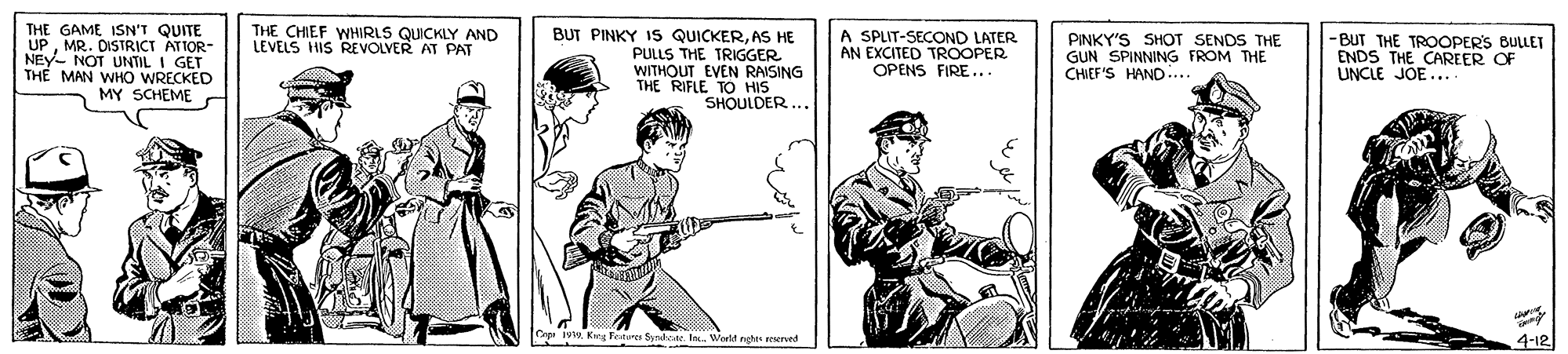 Art OCR: THE GAME ISN'T QUITE UPMR. DISTRICT ATTOR- NEY- THE CHIEF WHIRLS QUICKLY AND LEVELS HIS REVOLVER AT PAT BUT PINKY IS QUICKERAS HE PULLS THE TRIGGER WITHOUT EVEN RAISING THE RIFLE TO HIS SHOULDER.. A SPLIT-SECOND LATER AN EXCITED TROOPER OPENS FIRE... PINKY'S SHOT SENDS THE GUN SPINNING FROM THE CHIEF'S HAND-.. -BUT THE TROOPERS BULLET ENDS THE CAREER OF UNCLE JOE... - NOT UNTIL I GET TH? MAN WHO WRECKED MY SCHEME Cepe iv. Keg Feste 4-12 THE GAME ISN'T QUITE UPMR. DISTRICT ATTOR- NEY- THE CHIEF WHIRLS QUICKLY AND LEVELS HIS REVOLVER AT PAT BUT PINKY IS QUICKERAS HE PULLS THE TRIGGER WITHOUT EVEN RAISING THE RIFLE TO HIS SHOULDER.. A SPLIT-SECOND LATER AN EXCITED TROOPER OPENS FIRE... PINKY'S SHOT SENDS THE GUN SPINNING FROM THE CHIEF'S HAND-.. -BUT THE TROOPERS BULLET ENDS THE CAREER OF UNCLE JOE... - NOT UNTIL I GET TH? MAN WHO WRECKED MY SCHEME Cepe iv. Keg Feste 4-12