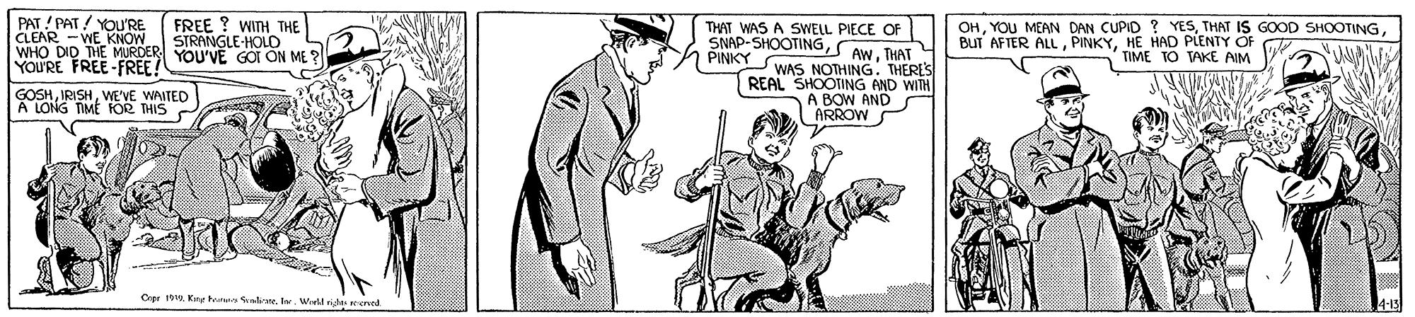 Illustration OCR: PAT ! PAT / YOU'RE CLEAR -WE KNOW WHO DID THE MURDER YOU'VE GOI ON ME ? YOU'RE FREE -FREE FREE ? WITH THE STRANGLE-HOLD THAT WAS A SWELL PIECE OF SNAP-SHOOTINGTHAT PINKYSWAS NOTHING. THERES OHHE HAD PLENTY OF TIME TO VAKE AIM GOSHWE'VE WAITED A LONG TIME FOR THIS REAL SHOOTING AND WITH A BOW AND ARROW Cipr 10a. Kry heat nliate. I. Wiel righes reend PAT ! PAT / YOU'RE CLEAR -WE KNOW WHO DID THE MURDER YOU'VE GOI ON ME ? YOU'RE FREE -FREE FREE ? WITH THE STRANGLE-HOLD THAT WAS A SWELL PIECE OF SNAP-SHOOTINGTHAT PINKYSWAS NOTHING. THERES OHYOU MEAN DAN CUPID ? YESTHAT IS GOOD SHOOTINGBUT AFTER ALLHE HAD PLENTY OF TIME TO VAKE AIM GOSHWE'VE WAITED A LONG TIME FOR THIS REAL SHOOTING AND WITH A BOW AND ARROW Cipr 10a. Kry heat nliate. I. Wiel righes reend