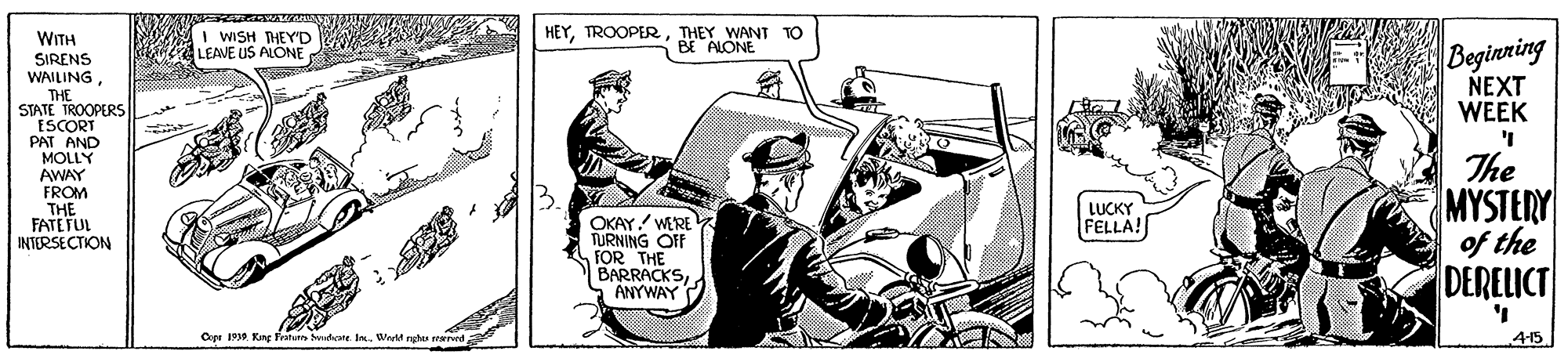 Comic book OCR: I WISH THEYD LEAVE US ALONE HEYTHEY WANT TO BE ALONE WITH Beginning NEXT WEEK SIRENS WAILINGTHE STATE TROOPERS PAT AND MOLLY AWAY FROM THE FATETUL INTERSECTION The MYSTERY of the DERELICT LUCKY FELLA! OKAY! WERE TURNING OFF FOR THE BARRACKSANYWAY Cye 1910 Kng Fratunn udte InWt ng 415 I WISH THEYD LEAVE US ALONE HEYTHEY WANT TO BE ALONE WITH Beginning NEXT WEEK SIRENS WAILINGTHE STATE TROOPERS PAT AND MOLLY AWAY FROM THE FATETUL INTERSECTION The MYSTERY of the DERELICT LUCKY FELLA! OKAY! WERE TURNING OFF FOR THE BARRACKSANYWAY Cye 1910 Kng Fratunn udte InWt ng 415