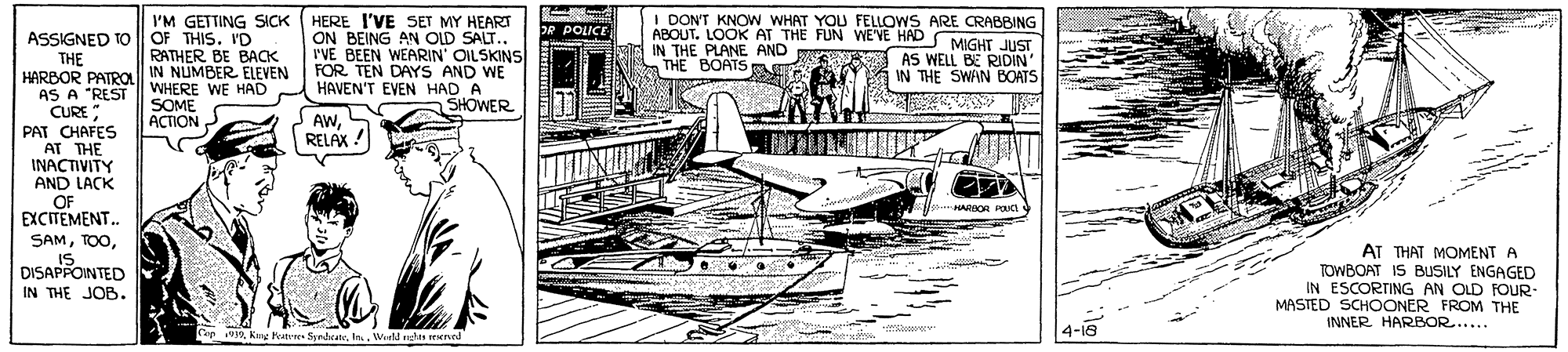 Drawing OCR: HERE I'VE SET MY HEART ON BEING AN OLD SALT.. rVE BEEN WEARIN OILSKINS FOR TEN DAYS AND WE HAVEN'T EVEN HAD A SHOWER I DON'T KNOW WHAT YOU FELLOWS ARE CRABBING ABOUT. LOOK AT THE FUN WE'VE HADM IN THE PLANE AND S AS WELL BE RIDIN THE BOATSA I'M GETTING SICK OF THIS. ID RATHER BE BACK DR POLICE ASSIGNED TO THE HARBOR PATROl IN NUMBER ELEVEN AS A "REST CURE PAT CHAFES AT THE INACTIVITY AND LACK OF EXCITEMENT.. SAMMIGHT JUST IN THE SWAN BOATS WHERE WE HAD SOME ???ON AWS RELAX ! HARIOA Pci AT THAT MOMENT A TOWBOAT IS BUSILY ENGAGED IN ESCORTING AN OLD FOUR- MASTED SCHOONER FROM THE INNER HARBOR..... DISAPPOINTED IN THE JOB. 4-18 9. Weld udts ned HERE I'VE SET MY HEART ON BEING AN OLD SALT.. rVE BEEN WEARIN OILSKINS FOR TEN DAYS AND WE HAVEN'T EVEN HAD A SHOWER I DON'T KNOW WHAT YOU FELLOWS ARE CRABBING ABOUT. LOOK AT THE FUN WE'VE HADM IN THE PLANE AND S AS WELL BE RIDIN THE BOATSA I'M GETTING SICK OF THIS. ID RATHER BE BACK DR POLICE ASSIGNED TO THE HARBOR PATROl IN NUMBER ELEVEN AS A "REST CURE PAT CHAFES AT THE INACTIVITY AND LACK OF EXCITEMENT.. SAMMIGHT JUST IN THE SWAN BOATS WHERE WE HAD SOME ???ON AWS RELAX ! HARIOA Pci AT THAT MOMENT A TOWBOAT IS BUSILY ENGAGED IN ESCORTING AN OLD FOUR- MASTED SCHOONER FROM THE INNER HARBOR..... DISAPPOINTED IN THE JOB. 4-18 9Kny Peatrres Strdeat. Weld udts ned