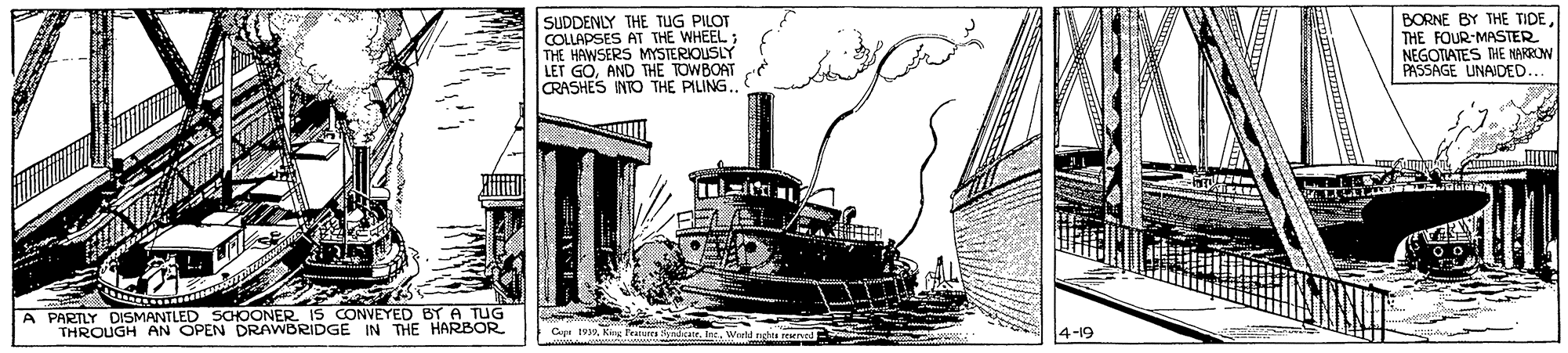 Painting OCR: SUDDENLY THE TUG PILOT COLLAPSES AT THE WHEEL; THE HAWSERS MYSTERIOUSLY LET GOAND THE TOWBOAT RASHES INTO THE PILING.. BORNE BY THE TIDETHE FOUR-MASTER NEGOTIATES THE NARROM PASSAGE UNAIDED. A PARTLY DISMANTLED SCHOONER IS CONVEYED BY A TUG THROUGH AN OPEN DRAWBRIDGE IN THE HARBOR Cp 9Kng Fraur yndcare. Inc. 4-19 SUDDENLY THE TUG PILOT COLLAPSES AT THE WHEEL; THE HAWSERS MYSTERIOUSLY LET GOAND THE TOWBOAT RASHES INTO THE PILING.. BORNE BY THE TIDETHE FOUR-MASTER NEGOTIATES THE NARROM PASSAGE UNAIDED. A PARTLY DISMANTLED SCHOONER IS CONVEYED BY A TUG THROUGH AN OPEN DRAWBRIDGE IN THE HARBOR Cp 9Kng Fraur yndcare. Inc. 4-19