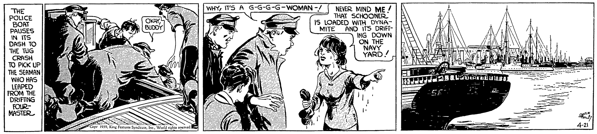 Line OCR: WHYIT'S A G-G-G-G-WOMAN -/ NEVER MIND ME THAT SCHOONER IS LOADED WTH DYNA- AND ITS DRIFT- ING DOWN ON THE NAVY YARD! THE POLICE BOAT PAUSES IN ITS DASH TO THE TUG CRASH TO PICK UP THE SEAMAN WHO HAS LEAPED FROM THE DRIFTING FOUR- MASTER OKAYBUDDY MITE Feanures SynlieateWerld righta trenved 4-21 WHYIT'S A G-G-G-G-WOMAN -/ NEVER MIND ME THAT SCHOONER IS LOADED WTH DYNA- AND ITS DRIFT- ING DOWN ON THE NAVY YARD! THE POLICE BOAT PAUSES IN ITS DASH TO THE TUG CRASH TO PICK UP THE SEAMAN WHO HAS LEAPED FROM THE DRIFTING FOUR- MASTER OKAYBUDDY MITE Feanures SynlieateWerld righta trenved 4-21