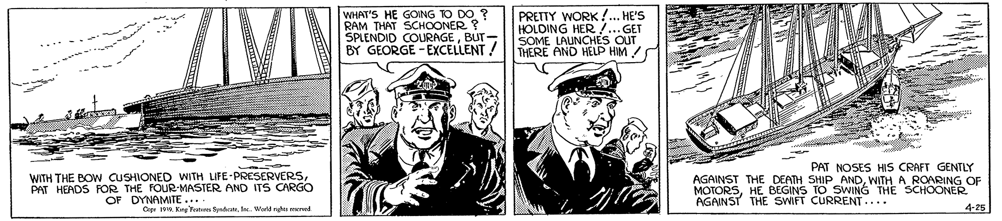 Suit OCR: WHAT'S HE GOING TO DO ? RAM THAT SCHOONER SPLENDID COURAGEBUT BY GEORGE - EXCELLENT ! PRETTY WORK !... HE'S HOLDING HER... GET SOME LAUNCHES OUT THERE AND HELP HIM ! WITH THE BOW CUSHIONED WITH LIFE-PRESERVERSPAT HEADS FOR THE FOUR-MASTER AND ITS CARGO OF DYNAMITE... PAT NOSES HIS CRAFT GENTLY AGAINST THE DEATH SHIP ANDWITH A ROARING OF MOTORSHE BEGINS TO SWING THE SCHOONER 4-25 AGAINST THE SWIFT CURRENT.... Crpr 1910Ine. Wwld nhs ereed WHAT'S HE GOING TO DO ? RAM THAT SCHOONER SPLENDID COURAGEBUT BY GEORGE - EXCELLENT ! PRETTY WORK !... HE'S HOLDING HER... GET SOME LAUNCHES OUT THERE AND HELP HIM ! WITH THE BOW CUSHIONED WITH LIFE-PRESERVERSPAT HEADS FOR THE FOUR-MASTER AND ITS CARGO OF DYNAMITE... PAT NOSES HIS CRAFT GENTLY AGAINST THE DEATH SHIP ANDWITH A ROARING OF MOTORSHE BEGINS TO SWING THE SCHOONER 4-25 AGAINST THE SWIFT CURRENT.... Crpr 1910Kine 'Features SyndrateIne. Wwld nhs ereed