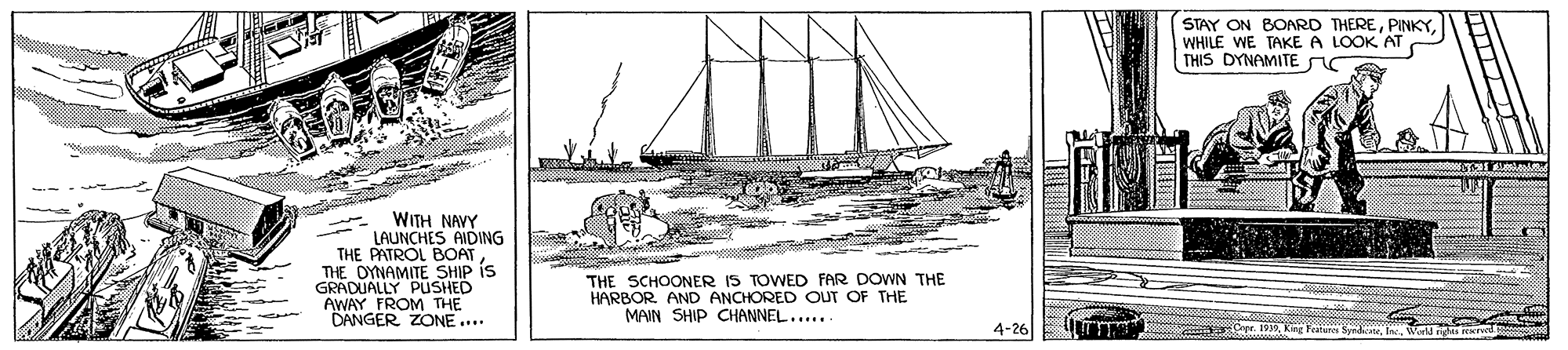 Illustration OCR: STAY ON BOARD THEREWHILE WE TAKE A LOOK AT THIS DYNAMITE WITH NAVY LAUNCHES AIDING THE PATROL BOAT THE OYNAMITE SHIP is GRADUALLY PUSHED AWAY FROM THE DANGER ZONE ... THE SCHOONER IS TOWED FAR DOWN THE HARBOR AND ANCHORED OUT OF THE MAIN SHIP CHANNEL..... 4-26 UImm Cpr. 1939King Fature Synd las rval STAY ON BOARD THEREWHILE WE TAKE A LOOK AT THIS DYNAMITE WITH NAVY LAUNCHES AIDING THE PATROL BOAT THE OYNAMITE SHIP is GRADUALLY PUSHED AWAY FROM THE DANGER ZONE ... THE SCHOONER IS TOWED FAR DOWN THE HARBOR AND ANCHORED OUT OF THE MAIN SHIP CHANNEL..... 4-26 UImm Cpr. 1939King Fature Synd las rval