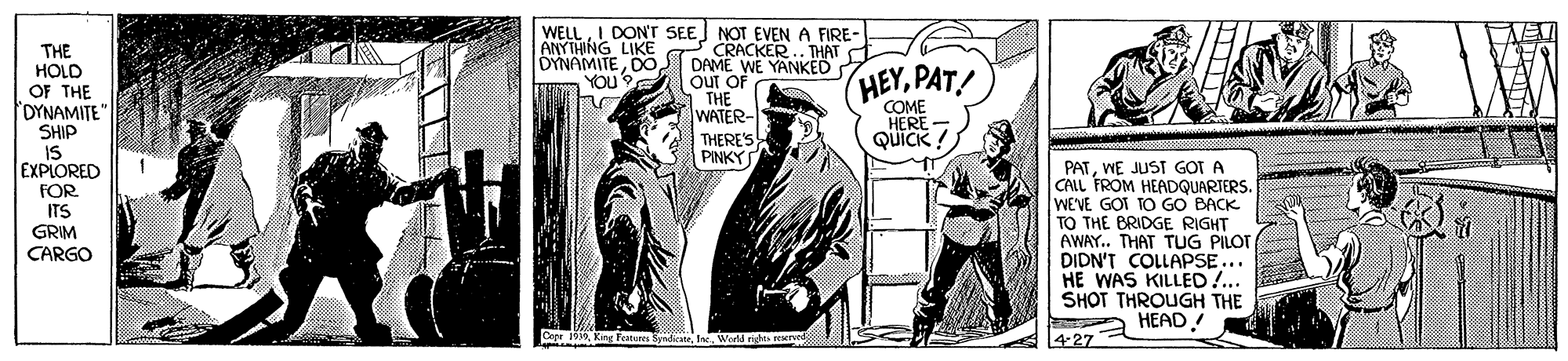 Conversation OCR: DON'T SEE NOT EVEN A FIRE - CRACKER.. THAT DAME WE YANKED Out OF THE WATER- THERE'S PINKYS WELL ANYTHING LIKE OYNAMITEDO YOU' THE HOLD OF THE OYNAMITE" SHIP IS EXPLORED HEYPAT! COME HERE - QUICK ! PATWE JUST G?T A CALL FROM HEADQUARTERS. WEVE GOT TO GO BACK TO THE BRIDGE RIGHT AWAY. THAT TUG PILOT DIDN'T COLLAPSE... HE WAS KILLED!.. SHOT THROUGH THE A HEAD! FOR. ITS GRIM CARGO 427 DON'T SEE NOT EVEN A FIRE - CRACKER.. THAT DAME WE YANKED Out OF THE WATER- THERE'S PINKYS WELL ANYTHING LIKE OYNAMITEDO YOU' THE HOLD OF THE OYNAMITE" SHIP IS EXPLORED HEYPAT! COME HERE - QUICK ! PATWE JUST G?T A CALL FROM HEADQUARTERS. WEVE GOT TO GO BACK TO THE BRIDGE RIGHT AWAY. THAT TUG PILOT DIDN'T COLLAPSE... HE WAS KILLED!.. SHOT THROUGH THE A HEAD! FOR. ITS GRIM CARGO 427