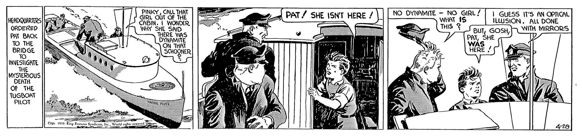 Fictional character OCR: NO DYNAMITE - NO GIRL! WHAT IS THIS ? PINKYCALL THAT GIRL OUT OF THE CABIN. I WONDER WHY SHE SAID THERE WAS DYNAMITE ON THAT SCHOONER PAT/ SHE ISN'T HERE ! GUESS IT'S AN OPTICAL HEADQUARTERS ILLUSION. ALL DONE BUTWITH MIRRORS PATSHE WAS HERE ! ORDERED PAT BACK TO THE BRIDGE TO INVESTIGATE THE MYSTERIOUS DEATH OF THE TUGBOAT PILOT C 19 king Festure Byadca4-28 NO DYNAMITE - NO GIRL! WHAT IS THIS ? PINKYCALL THAT GIRL OUT OF THE CABIN. I WONDER WHY SHE SAID THERE WAS DYNAMITE ON THAT SCHOONER PAT/ SHE ISN'T HERE ! GUESS IT'S AN OPTICAL HEADQUARTERS ILLUSION. ALL DONE BUTWITH MIRRORS PATSHE WAS HERE ! ORDERED PAT BACK TO THE BRIDGE TO INVESTIGATE THE MYSTERIOUS DEATH OF THE TUGBOAT PILOT C 19 king Festure Byadca