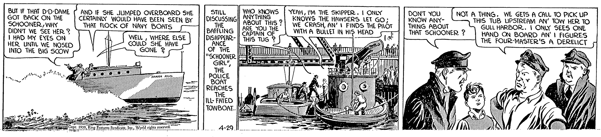 Art OCR: BUT IF THAT D-D-DAME GOT BACK ON THE SCHOONERWNHY DIDN'T WE SEE HER ? I HAD MY EYES ON HER UNTIL WE NOSED INTO THE BIG SCOW YEAHI'M THE SKIPPER. I ONLY KNOWS THE HAWSERS LET GO; WE CRASHAN'I FINDS THE PILÓT WITH A BULLET IN HIS HEAD ) WHO KNOWS ANYTHING AND IF SHE JUMPED OVERBOARD SHE CERTAINLY WOULD HAVE BEEN SEEN BY THAT FLOCK OF NAVY BOATS DON'T YOU KNOW ANY- THING ABOUT THAT SCHOONER ? STILL DISCUSSING ABOUT THIS THE BAFFLING DISAPPEAR- THIS TUG ? ANCE OF THE "SCHOONER GIRL"THE POLICE BOAT REACHES THE ILL- FATED TOWBOAT. NOT A THING. WE GETS A CALL TO PICK UP 5 THIS TUB UPSTREAM AN' TOW HER TO GULL HARBOR. I ONLY SEES ONE HAND ON BOARD AN' I FIGURES THE FOUR-MASSTER'S A DERELICT ARE YOU THE CAPTAIN OF WELLWHERE ELSE COLULD SHE HAVE GONE ? Cgr. 1939Werld rigts rved 4-29 BUT IF THAT D-D-DAME GOT BACK ON THE SCHOONERWNHY DIDN'T WE SEE HER ? I HAD MY EYES ON HER UNTIL WE NOSED INTO THE BIG SCOW YEAHI'M THE SKIPPER. I ONLY KNOWS THE HAWSERS LET GO; WE CRASHAN'I FINDS THE PILÓT WITH A BULLET IN HIS HEAD ) WHO KNOWS ANYTHING AND IF SHE JUMPED OVERBOARD SHE CERTAINLY WOULD HAVE BEEN SEEN BY THAT FLOCK OF NAVY BOATS DON'T YOU KNOW ANY- THING ABOUT THAT SCHOONER ? STILL DISCUSSING ABOUT THIS THE BAFFLING DISAPPEAR- THIS TUG ? ANCE OF THE "SCHOONER GIRL"THE POLICE BOAT REACHES THE ILL- FATED TOWBOAT. NOT A THING. WE GETS A CALL TO PICK UP 5 THIS TUB UPSTREAM AN' TOW HER TO GULL HARBOR. I ONLY SEES ONE HAND ON BOARD AN' I FIGURES THE FOUR-MASSTER'S A DERELICT ARE YOU THE CAPTAIN OF WELLWHERE ELSE COLULD SHE HAVE GONE ? Cgr. 1939King Featurn SyntateWerld rigts rved 4-29