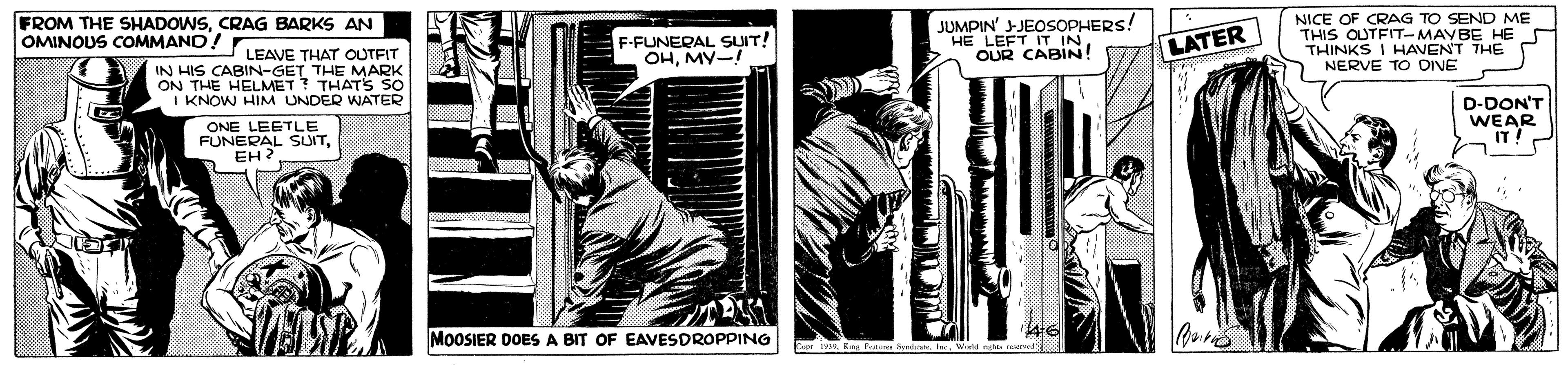 Fictional character OCR: FROM THE SHADOWSCRAG BARKS AN OMINOUS COMMANO! r F-FUNERAL SUIT! OHMY-I JUMPIN' JEOSOPHERS! HE LEFT IT INOUR CABIN! NICE OF CRAG TO SEND ME THIS OUTFIT- MAYBE HE S THINKS I HAVEN'T THE NERVE TO DINE LATER LEAVE THAT OUTFIT IN HIS CABIN-GET THE MARK ON THE HELMET? THATS SO I KNOW HIM UNDER WATER D-DON'T WEAR IT! ONE LEETLE FUNERAL SUITEH MOOSIER DOESA BIT OF EAVESDROPPING FROM THE SHADOWSCRAG BARKS AN OMINOUS COMMANO! r F-FUNERAL SUIT! OHMY-I JUMPIN' JEOSOPHERS! HE LEFT IT INOUR CABIN! NICE OF CRAG TO SEND ME THIS OUTFIT- MAYBE HE S THINKS I HAVEN'T THE NERVE TO DINE LATER LEAVE THAT OUTFIT IN HIS CABIN-GET THE MARK ON THE HELMET? THATS SO I KNOW HIM UNDER WATER D-DON'T WEAR IT! ONE LEETLE FUNERAL SUITEH MOOSIER DOESA BIT OF EAVESDROPPING