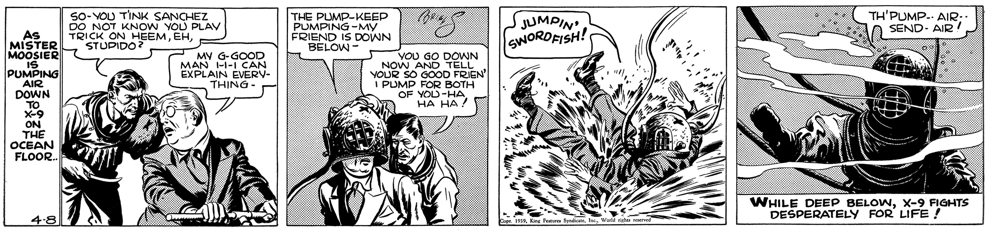 Art OCR: SO- YOU TINK SANCHEZ DO NOT KNOW YOU PLAV TRICK ON HEEMSTUPIDO? THE PUMP-KEEP PUMPING-MY FRIEND IS DOWN JUMPIN SWORDFISH! TH'PUMP. AIR: SEND- AIR ! As MISTER MOOSIER IS PUMPING AIR DOWN - MO138 YOU GO DOWN MY G-GOOD MAN I-I-1 CAN EXPLAIN EVERV- THING- NOW AND TELL YOUR SO GOOOD FRIEN I PUMP FOR BOTH O . OF YOU-HA HA HA ! TO X-9 ON THE OCEAN FLOOR. WHILE DEEP BELOWX-9 FIGHTS DESPERATELY FOR LIFE ! 4-8 Con iWorld ridan SO- YOU TINK SANCHEZ DO NOT KNOW YOU PLAV TRICK ON HEEMSTUPIDO? THE PUMP-KEEP PUMPING-MY FRIEND IS DOWN JUMPIN SWORDFISH! TH'PUMP. AIR: SEND- AIR ! As MISTER MOOSIER IS PUMPING AIR DOWN - MO138 YOU GO DOWN MY G-GOOD MAN I-I-1 CAN EXPLAIN EVERV- THING- NOW AND TELL YOUR SO GOOOD FRIEN I PUMP FOR BOTH O . OF YOU-HA HA HA ! TO X-9 ON THE OCEAN FLOOR. WHILE DEEP BELOWX-9 FIGHTS DESPERATELY FOR LIFE ! 4-8 Con iKee Tat SpadcasWorld ridan