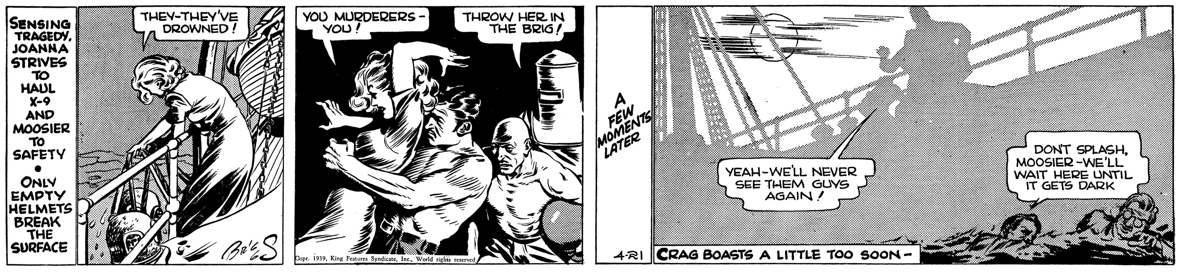 Illustration OCR: SENSING TRAGEDY. JOANNA STRIVES THEY-THEY'VE DROWNED! YOU YODERERS THROW HER IN THE BRIG/ TO HAUL X-9 AND MOOSIER MOMENTS LATER TO SAFETY ONLY EMPTY HELMETS BREAK THE SURFACE DONT SPLASHMOOSIER -WE'LL WAIT HERE UNTIL IT GETS DARK YEAH-WELL NEVER SEE THEM GUYS AGAIN bopr. inIe. 4-RI CRAG BOASTS A LITTLE TOO SOON - SENSING TRAGEDY. JOANNA STRIVES THEY-THEY'VE DROWNED! YOU YODERERS THROW HER IN THE BRIG/ TO HAUL X-9 AND MOOSIER MOMENTS LATER TO SAFETY ONLY EMPTY HELMETS BREAK THE SURFACE DONT SPLASHMOOSIER -WE'LL WAIT HERE UNTIL IT GETS DARK YEAH-WELL NEVER SEE THEM GUYS AGAIN bopr. inKing Fues SyedtIe. 4-RI CRAG BOASTS A LITTLE TOO SOON -