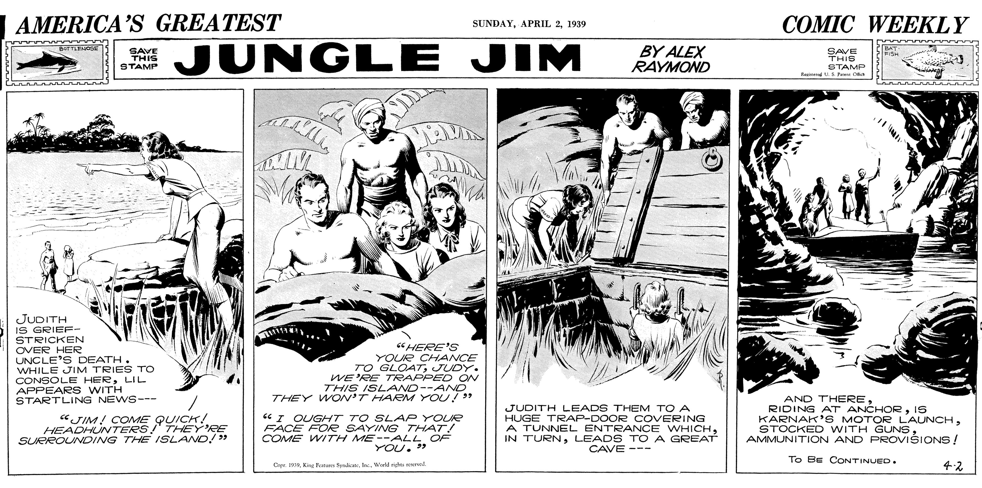 Art OCR: AMERICA'S GREATEST COMIC WEEKLY SUNDAY1939 JUNGLE JIM BATTLENGSE BY ALEX RAYMOND BAT SAVE THIS STAMP SAVE THIS STAMP Brerend US Pe O JUDITH IS GRIEF- STRICKEN OVER HER UNCLE'S DEATH. WHILE JIM TRIES Tro CONSOLE HERLIL APPEARS WITH STARTLING NEWS--- "HERE'S YOUR CHANCE TO GLOATJUDY. WE'RE TRAPPED ON THIS ISLAND--AND THEY WON'T HAREM YOU! " "JIM! COME QUICK! HEADHUNTERS! THEY'RE SURROUNVDING THE ISLAND/ > "I OUGHT TO SLAP YOUR FACE FOe SAYING THAT! COME WITH ME--ALL OF . » JUDITH LEADS THEM TO A HUGE TRAP-DOOR COVERING A TUNNEL ENTRANCE WHICHLEADS TO A GREAT CAVE --- AND THEREIS KARNAK'S MOTOR LAUNCHAMMUNITION AND PROVIŠIONS ! YOU. To Be CONTINUED. Capr. 189Warld nights rened 4.2 AMERICA'S GREATEST COMIC WEEKLY SUNDAYAPRIL 21939 JUNGLE JIM BATTLENGSE BY ALEX RAYMOND BAT SAVE THIS STAMP SAVE THIS STAMP Brerend US Pe O JUDITH IS GRIEF- STRICKEN OVER HER UNCLE'S DEATH. WHILE JIM TRIES Tro CONSOLE HERLIL APPEARS WITH STARTLING NEWS--- "HERE'S YOUR CHANCE TO GLOATJUDY. WE'RE TRAPPED ON THIS ISLAND--AND THEY WON'T HAREM YOU! " "JIM! COME QUICK! HEADHUNTERS! THEY'RE SURROUNVDING THE ISLAND/ > "I OUGHT TO SLAP YOUR FACE FOe SAYING THAT! COME WITH ME--ALL OF . » JUDITH LEADS THEM TO A HUGE TRAP-DOOR COVERING A TUNNEL ENTRANCE WHICHIN TURNLEADS TO A GREAT CAVE --- AND THERERIDING AT ANCHORIS KARNAK'S MOTOR LAUNCHSTOCKED WITH GUNSAMMUNITION AND PROVIŠIONS ! YOU. To Be CONTINUED. Capr. 189Kieg Tena SydicateWarld nights rened 4.2