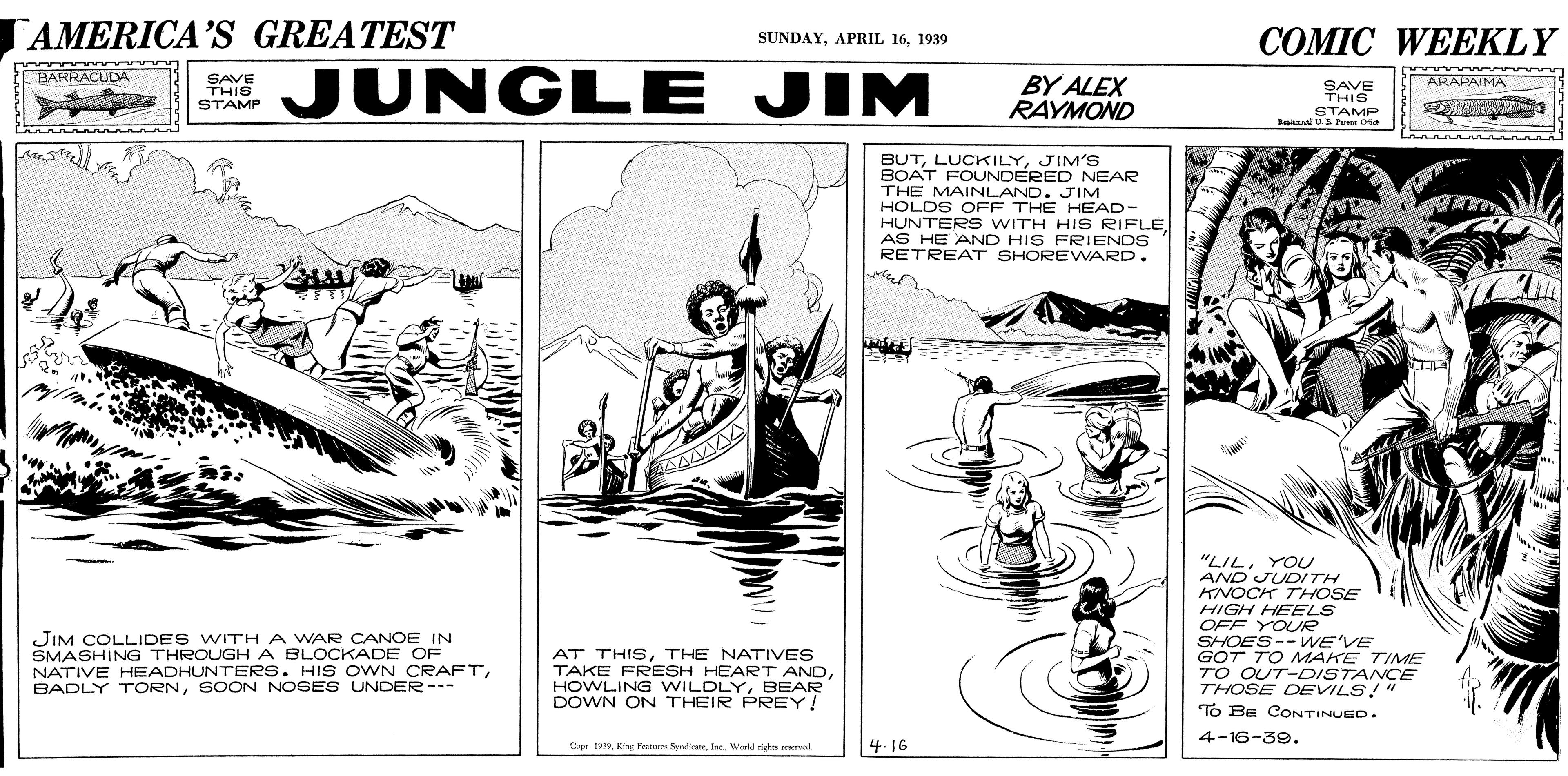 Newspaper OCR: AMERICA'S GREATEST ?OMIC WE?KLY SUNDAY1939 JUNGLE JIM BARRACUDA SAVE THIS STAMP BY ALEX RAYMOND ARAPAIMA SAVE THIS STAMP Rral Fe BUTJIM'S BOAT FOUNDERED NEAR THE MAINLAND. JIM HOLDS OFF THE HEAD- HUNTER S WITH HIS RIFLE AS HE AND HIS FRIENDS RETREAT SHOREWARD. "LILYOU AND JUDITH KNOCK THOSE HIGH HEELS OFF YOUR SHOES-- WE'VE GOT TO MAKE TIME TO OUT-DISTANCE THOSE DEVILS!" To Ba CONTINUED. JIM COLLIDES WITH A WAR CANOE IN SMASHING THROUGH A BLOCKADE OF NATIVE HEADHUNTERS. HIS OWN CRAFTSOON NOSES UNDER--- AT THISTHE NATIVES TAKE FRESH HEART ANDBEAR DOWN ON THEIR PREY! 4-16-39. Cpr 199. King Fe yrha. Wald righes rved 4.16 AMERICA'S GREATEST ?OMIC WE?KLY SUNDAYAPRIL 161939 JUNGLE JIM BARRACUDA SAVE THIS STAMP BY ALEX RAYMOND ARAPAIMA SAVE THIS STAMP Rral Fe BUTJIM'S BOAT FOUNDERED NEAR THE MAINLAND. JIM HOLDS OFF THE HEAD- HUNTER S WITH HIS RIFLE AS HE AND HIS FRIENDS RETREAT SHOREWARD. "LILYOU AND JUDITH KNOCK THOSE HIGH HEELS OFF YOUR SHOES-- WE'VE GOT TO MAKE TIME TO OUT-DISTANCE THOSE DEVILS!" To Ba CONTINUED. JIM COLLIDES WITH A WAR CANOE IN SMASHING THROUGH A BLOCKADE OF NATIVE HEADHUNTERS. HIS OWN CRAFTBADLY TrORNSOON NOSES UNDER--- AT THISTHE NATIVES TAKE FRESH HEART ANDHOWLING WILDLYBEAR DOWN ON THEIR PREY! 4-16-39. Cpr 199. King Fe yrha. Wald righes rved 4.16