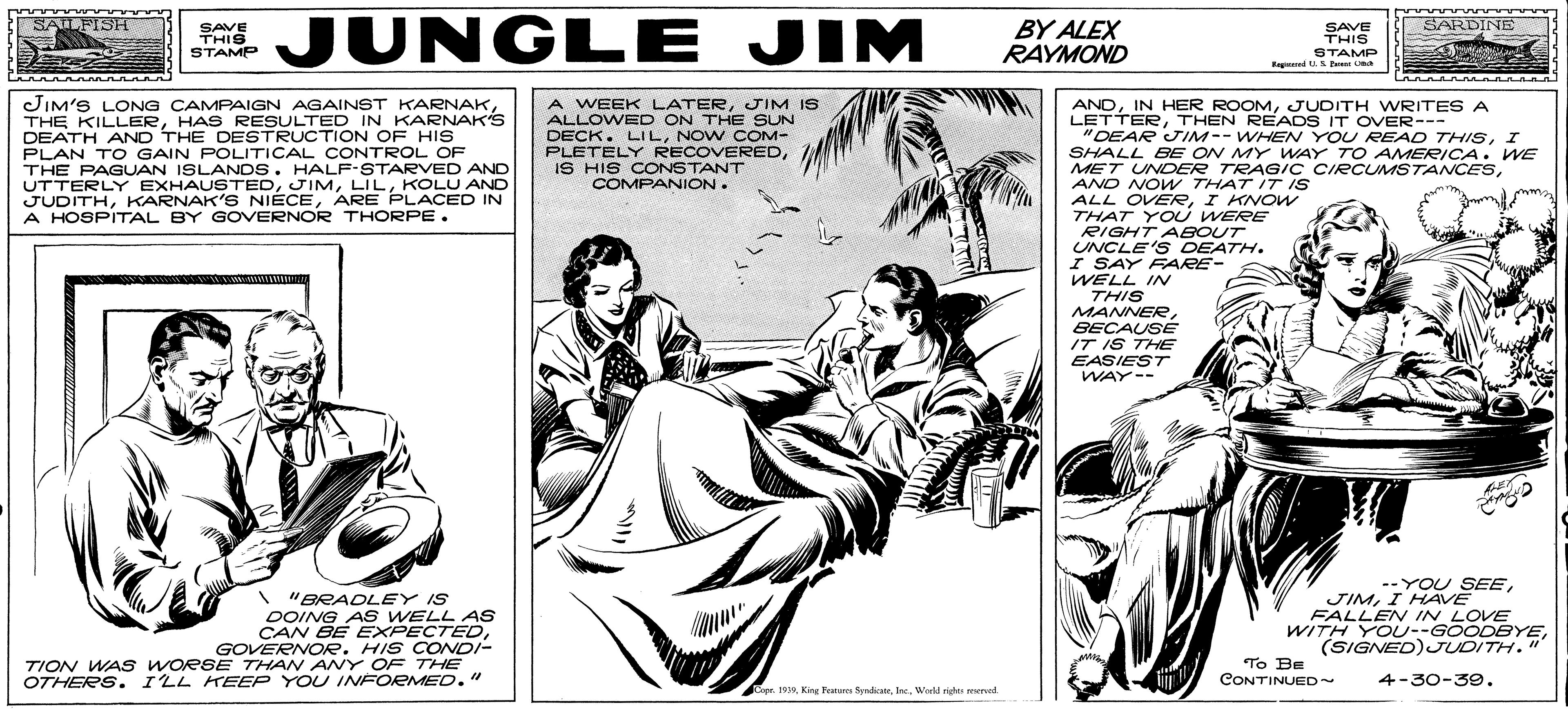 Line art OCR: JUNGLE JIM SAILFISH SARDINE SAVE THIS STAMP BY ALEX RAYMOND SAVE THIS STAMP Kagd E a JIM'S LONG CAMPAIGN AGAINST KARNAKHAS RESULTED IN KARNAK'S DEATH AND THE DESTRUCTION OF HIS PLAN T O GAIN POLITICAL CONTROL OF THE PAGUAN ISLANDS. HALF-STARVED AND UTTERLY EXHAUSTEDKOLU AND JUDITHARE PLACED IN A HOSPITAL BY GOVERNOR THORPE. A WEEK LATERJIM IS ALLOWED ON THE SUN DECK. LILNOW COM- PLETELY RECOVEREDIS HIS CONSTANT COMPANION. ANDJUDITH WRITES A LETTERTHEN READS IT OVER--- "DEAR IM-- WHEN YOU READ THISI SHALL BE ON MY WAY TO AMERICA. WE MET UNDDER TRAG/C CIRCUMSTANCESAND NOW THAT IT IS ALL OVERI KNOW THAT YOU WERE RIGHT ABOUT UNCLE'S DEATH. I SAY FARE- WELL IN THIS MANNEReBECAUSÉ IT IS THE EASIEST WAY-- "BRADLEY IS DOING A S WELL AS CAN BE EXPECTEDGOVERNOR. HIS CONDI- TION WAS WORSE THAN ANY OF THE OTHERS. I'LL KEEP YOU INFORMED." --YOU SEEI HAVE FALLEN IN LOVE WITH YOU--GOODEYE(SIGNED)JUDITH." To Be CONTINUED~ 4-30-39. Copr. 1919. Woeld righes sered JUNGLE JIM SAILFISH SARDINE SAVE THIS STAMP BY ALEX RAYMOND SAVE THIS STAMP Kagd E a JIM'S LONG CAMPAIGN AGAINST KARNAKTHE KILLERHAS RESULTED IN KARNAK'S DEATH AND THE DESTRUCTION OF HIS PLAN T O GAIN POLITICAL CONTROL OF THE PAGUAN ISLANDS. HALF-STARVED AND UTTERLY EXHAUSTEDKOLU AND JUDITHKARNAK'S NIECEARE PLACED IN A HOSPITAL BY GOVERNOR THORPE. A WEEK LATERJIM IS ALLOWED ON THE SUN DECK. LILNOW COM- PLETELY RECOVEREDIS HIS CONSTANT COMPANION. ANDIN HER ROOMJUDITH WRITES A LETTERTHEN READS IT OVER--- "DEAR IM-- WHEN YOU READ THISI SHALL BE ON MY WAY TO AMERICA. WE MET UNDDER TRAG/C CIRCUMSTANCESAND NOW THAT IT IS ALL OVERI KNOW THAT YOU WERE RIGHT ABOUT UNCLE'S DEATH. I SAY FARE- WELL IN THIS MANNEReBECAUSÉ IT IS THE EASIEST WAY-- "BRADLEY IS DOING A S WELL AS CAN BE EXPECTEDGOVERNOR. HIS CONDI- TION WAS WORSE THAN ANY OF THE OTHERS. I'LL KEEP YOU INFORMED." --YOU SEEI HAVE FALLEN IN LOVE WITH YOU--GOODEYE(SIGNED)JUDITH." To Be CONTINUED~ 4-30-39. Copr. 1919King Feates Syedice. Woeld righes sered
