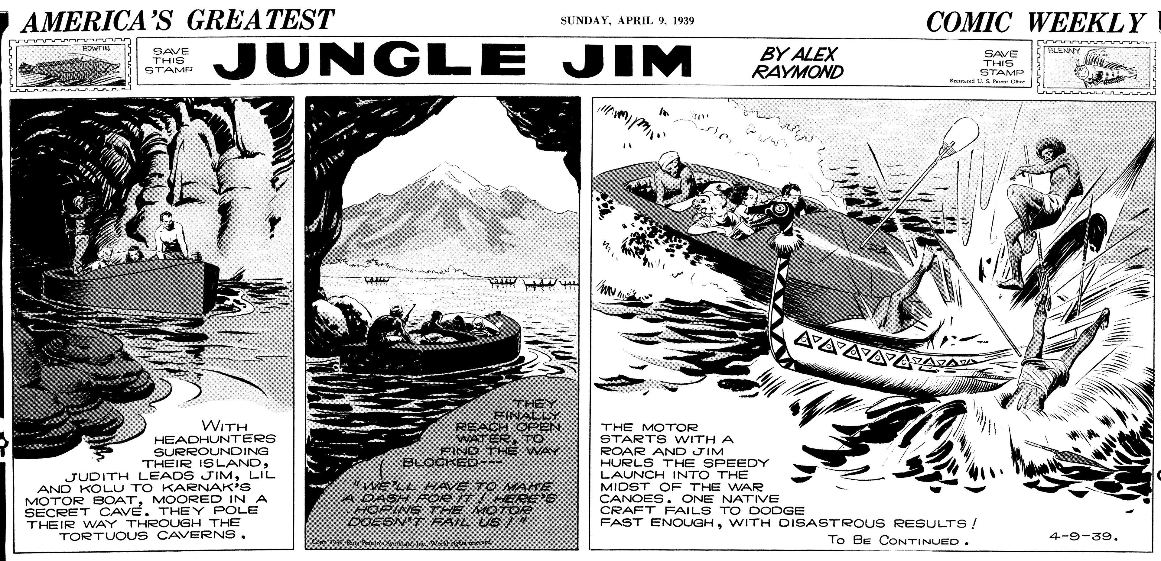 Drawing OCR: AMERICA'S GREATEST AAAAAAZA COMIC WEEKLY SUNDAY1939 JUNGLE JIM BOWF BY ALEX RAYMOND BLENNY SAVE THIS STAME SAVE THIS STAMP Ra S P C VA THEY FINALLY REACH OPEN WATERTO FINO THÉ WAY WITH HEADHUNTERS SURROUNDING THEIR ISLANDLIL AND KOLU TO KARNAK'S MOTOR BOATMOORED INA SECRET CAVE. THEY POLE THEIR WAY THROUGH THE TORTUO US CAVERNS. THE MOTOR STARTS WITH A ROAR AND JIM HURLS THE SPEEDY LAUNCH INTO THE MIDST OF THE WAR CANOES. ONE NATVE CRAFT FAILS TO DODGE FAST ENOUGHWITH DISASTROUS RESULTS! BLOCKED--- "WE'LL HAVE TO MAHE A DASH FOR IT! HERE'S HOPING THE MOTOR DOESN'T FAIL US / Cepe . Krg Pennes SyekeWedd igu end To BE CONTINUED. 4-9-39. AMERICA'S GREATEST AAAAAAZA COMIC WEEKLY SUNDAYAPRIL 91939 JUNGLE JIM BOWF BY ALEX RAYMOND BLENNY SAVE THIS STAME SAVE THIS STAMP Ra S P C VA THEY FINALLY REACH OPEN WATERTO FINO THÉ WAY WITH HEADHUNTERS SURROUNDING THEIR ISLANDJUDITH LEADS JIMLIL AND KOLU TO KARNAK'S MOTOR BOATMOORED INA SECRET CAVE. THEY POLE THEIR WAY THROUGH THE TORTUO US CAVERNS. THE MOTOR STARTS WITH A ROAR AND JIM HURLS THE SPEEDY LAUNCH INTO THE MIDST OF THE WAR CANOES. ONE NATVE CRAFT FAILS TO DODGE FAST ENOUGHWITH DISASTROUS RESULTS! BLOCKED--- "WE'LL HAVE TO MAHE A DASH FOR IT! HERE'S HOPING THE MOTOR DOESN'T FAIL US / Cepe . Krg Pennes SyekeWedd igu end To BE CONTINUED. 4-9-39.