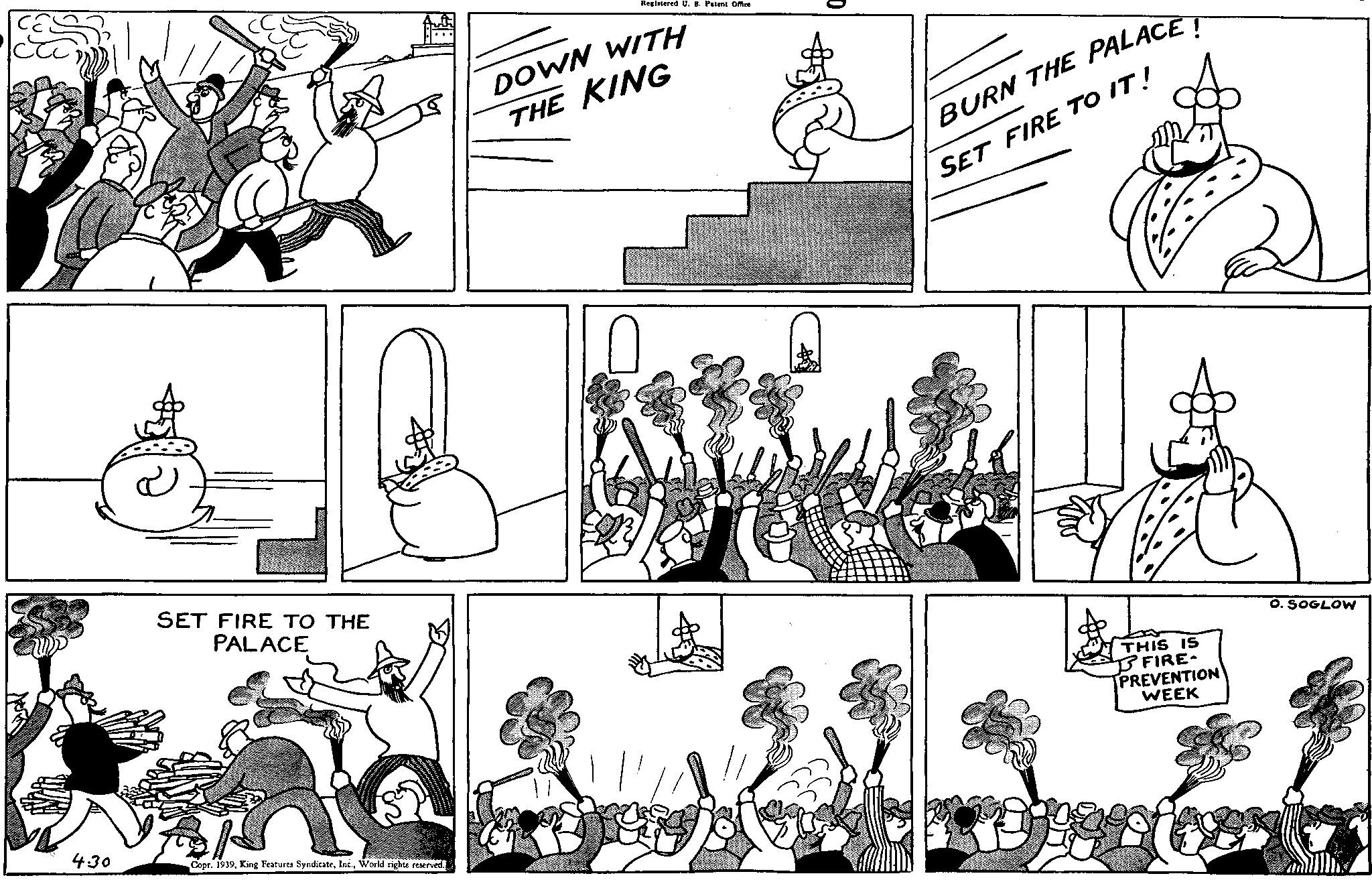 Art OCR: 4:30 SET FIRE TO THE PALACE Copr. 1939World rights reserved. Registered U. 8. Patent Office DOWN WITH THE KING BURN THE PALACE! SET FIRE TO IT! THIS IS ? FIRE- PREVENTION WEEK O. SOGLOW 4:30 SET FIRE TO THE PALACE Copr . 1939King Features SyndicateWorld rights reserved . Registered U. 8. Patent Office DOWN WITH THE KING BURN THE PALACE ! SET FIRE TO IT ! THIS IS ? FIRE- PREVENTION WEEK O. SOGLOW