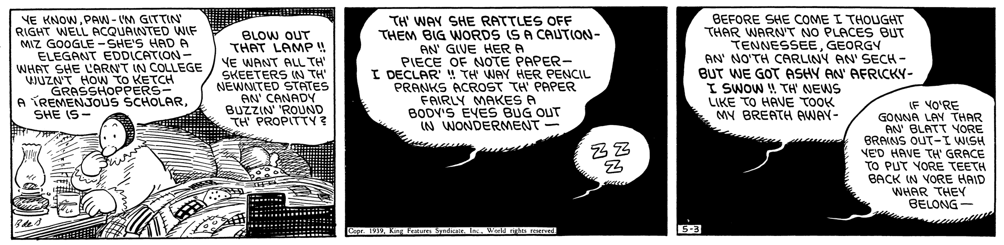 Monochrome OCR: YE KNOWPAW - IM GITTIN RIGHT WELL ACQUAINTED WIF MIZ GOOGLE -SHE'S HAD P ELEGANT EDDICATION- WHAT SHE LARNT IN COLLEGE JUZN'T HoW TO KETCH GRASSHOPPERS- A TREMENJOUS SCHOLARSHE IS- BLOW OUT THAT LAMP! VE WANT ALL TH' SKEETERS IN TH NEWNITED STATES AN' CANADY BUZZIN 'ROUND TH PROPITTY ? TH' WAY SHE RATTLES OFF THEM BIG WORDS IS A CAUTION- AN' GIVE HER A PIECE OF NOTE PAPER- I DECLAR'" TH WAY HER PENCIL PRANKS ACROST TH' PAPER FAIRLY MAKES A BODY'S EVES BUG OUT IN WONDERMENT BEFORE SHE COME I THOUGHT THAR WARN'T NO PLACES BUT TENNESSEEGEORGY AN' NO'TH CARLINY AN' SECH - BUT WE GOT ASHY AN' AFRICKY- I SWOW ! TH' NEWS LIKE TO HAVE TOOK MY BREATH AWAY- (F VO'RE GONNA LAY THAR AN' BLATT YORE BRAINS OUT-I WISH VE'D HAVE TH' GRACE TO PUT YORE TEETH BACK IN VORE HAID WHAR THEY BELONG- Copr. 1939World nghes reserved 5-3 YE KNOWPAW - IM GITTIN RIGHT WELL ACQUAINTED WIF MIZ GOOGLE -SHE'S HAD P ELEGANT EDDICATION- WHAT SHE LARNT IN COLLEGE JUZN'T HoW TO KETCH GRASSHOPPERS- A TREMENJOUS SCHOLARSHE IS- BLOW OUT THAT LAMP! VE WANT ALL TH' SKEETERS IN TH NEWNITED STATES AN' CANADY BUZZIN 'ROUND TH PROPITTY ? TH' WAY SHE RATTLES OFF THEM BIG WORDS IS A CAUTION- AN' GIVE HER A PIECE OF NOTE PAPER- I DECLAR'" TH WAY HER PENCIL PRANKS ACROST TH' PAPER FAIRLY MAKES A BODY'S EVES BUG OUT IN WONDERMENT BEFORE SHE COME I THOUGHT THAR WARN'T NO PLACES BUT TENNESSEEGEORGY AN' NO'TH CARLINY AN' SECH - BUT WE GOT ASHY AN' AFRICKY- I SWOW ! TH' NEWS LIKE TO HAVE TOOK MY BREATH AWAY- (F VO'RE GONNA LAY THAR AN' BLATT YORE BRAINS OUT-I WISH VE'D HAVE TH' GRACE TO PUT YORE TEETH BACK IN VORE HAID WHAR THEY BELONG- Copr. 1939King Peatures Syndicate. IncWorld nghes reserved 5-3