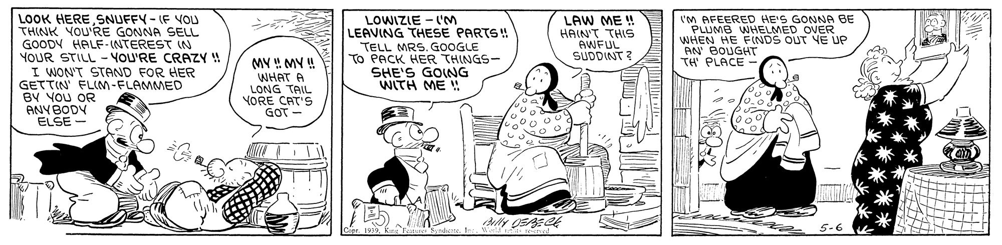 Rectangle OCR: LOOK HERESNUFFY- (F VOU THINK YOU'RE GONNA SELL GOODY HALF-INTEREST (N YOUR STILL - YOU'RE CRAZY ! I WON'T STAND FOR HER GETTIN FLIM-FLAMMED BY YOU OR ANYBODY ELSE - LOWIZIE - LM LEAVING THESE PARTS! TELL MRS. GOOGLE To PACK HER THINGS- SHE'S GOING WITH ME ! LAW ME ! HAIN'T THIS AWFUL SUDDINT ? ('M AFEERED HE'S GONNA BE PLUMB WHELMED OVER WHEN HE F(NDS OUT YE UP AN BOUGHT TH PLACE - MY !! MY ! WHAT A LONG TAIL YORE CAT'S GOT - LOOK HERESNUFFY- (F VOU THINK YOU'RE GONNA SELL GOODY HALF-INTEREST (N YOUR STILL - YOU'RE CRAZY ! I WON'T STAND FOR HER GETTIN FLIM-FLAMMED BY YOU OR ANYBODY ELSE - LOWIZIE - LM LEAVING THESE PARTS! TELL MRS. GOOGLE To PACK HER THINGS- SHE'S GOING WITH ME ! LAW ME ! HAIN'T THIS AWFUL SUDDINT ? ('M AFEERED HE'S GONNA BE PLUMB WHELMED OVER WHEN HE F(NDS OUT YE UP AN BOUGHT TH PLACE - MY !! MY ! WHAT A LONG TAIL YORE CAT'S GOT -