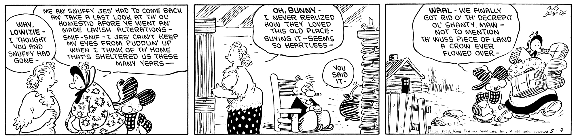 Publication OCR: OHBUNNY - I NEVER REALIZED HOW THEY LOVED THIS OLD PLACE- BUVING IT -SEEMS So HEARTLESS Belly WHYLOWIZIE - I THOUGHT VOU AND SNUFFY HAD GONE - ME AN SNUFFY JES' HAD To COME BACK AN TAKE A LAST LOOK AT TH OL HOMESTID AFORE YE WENT AN MADE LAVISH ALTERATIONS- SNIF -SNIF -I JES' CAINT KEEP MY EVES FROM PUDDLIN' UP WHEN I THINK OF TH' HOME THAT'S SHELTERED US THESE MANY VEARS WAAL - WE FINALLY GOT RID O' TH' DECREPIT OL' SHANTYMAW - NOT TO MENTION TH' WUSS PIECE OF LAND A CROW EVER FLOWED OVER- YOU SAID IT- 1939. Kine Feet Syndh teWid uets. rd 5.7 OHBUNNY - I NEVER REALIZED HOW THEY LOVED THIS OLD PLACE- BUVING IT -SEEMS So HEARTLESS Belly WHYLOWIZIE - I THOUGHT VOU AND SNUFFY HAD GONE - ME AN SNUFFY JES' HAD To COME BACK AN TAKE A LAST LOOK AT TH OL HOMESTID AFORE YE WENT AN MADE LAVISH ALTERATIONS- SNIF -SNIF -I JES' CAINT KEEP MY EVES FROM PUDDLIN' UP WHEN I THINK OF TH' HOME THAT'S SHELTERED US THESE MANY VEARS WAAL - WE FINALLY GOT RID O' TH' DECREPIT OL' SHANTYMAW - NOT TO MENTION TH' WUSS PIECE OF LAND A CROW EVER FLOWED OVER- YOU SAID IT- 1939. Kine Feet Syndh teWid uets. rd 5.7