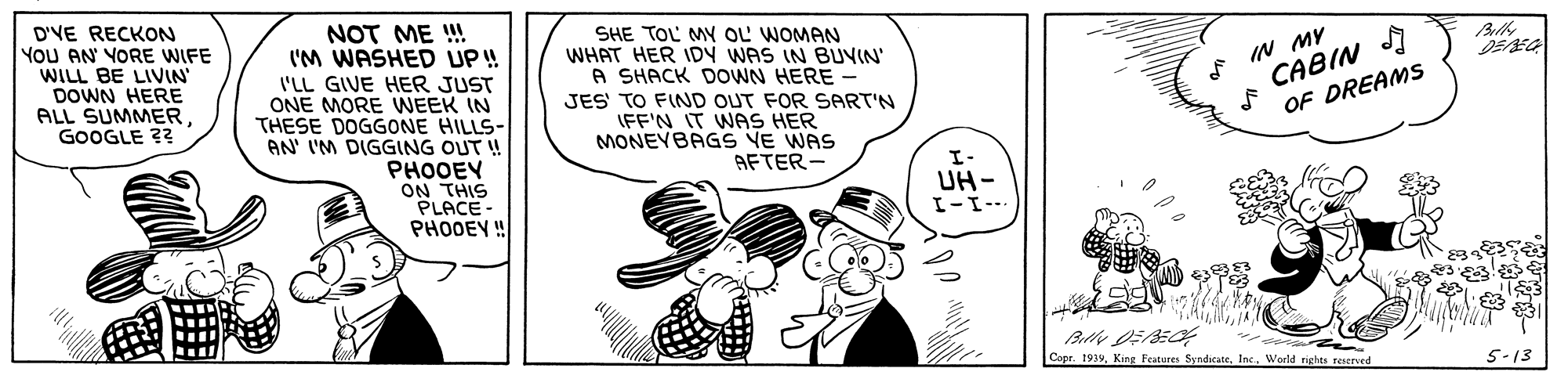 Rectangle OCR: D'VE RECKON YoU AN YORE WIFE WILL BE LIVIN DOWN HERE ALL SUMMERGOOGLE ?? NOT ME ! I'M WASHED UP! I'LL GIVE HER JUST ONE MORE WEEK IN THESE DOGGONE HILLS- AN' I'M DIGGING OUT ! PHOOEY ON THIS PLACE - PHODEY ! SHE TOL MY OL WOMAN WHAT HER IDY WAS IN BUVIN' A SHACK DOWN HERE - JES' TO FIND OUT FOR SART'N IFF'N IT WAS HER MONEYBAGS VE WAS IN MY CABIN I OF DREAMS AFTER - I- UH- I-I-- Copr. 1939World righes reserved 5-13 D'VE RECKON YoU AN YORE WIFE WILL BE LIVIN DOWN HERE ALL SUMMERGOOGLE ?? NOT ME ! I'M WASHED UP! I'LL GIVE HER JUST ONE MORE WEEK IN THESE DOGGONE HILLS- AN' I'M DIGGING OUT ! PHOOEY ON THIS PLACE - PHODEY ! SHE TOL MY OL WOMAN WHAT HER IDY WAS IN BUVIN' A SHACK DOWN HERE - JES' TO FIND OUT FOR SART'N IFF'N IT WAS HER MONEYBAGS VE WAS IN MY CABIN I OF DREAMS AFTER - I- UH- I-I-- Copr. 1939King Features SyndieateWorld righes reserved 5-13