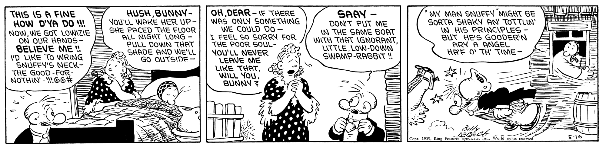 Sharing OCR: THIS IS A FINE HOW D'YA DO ! NOWWE GOT LOWIZIE ON OUR HANDS- BELIEVE ME !! ID LIKE TO WRING SNUFFY'S NECK- THE GOOD-FOR- NOTHIN' - 66# HUSHBUNNY- YOU'LL WAKE HER UP- SHE PACED THE FLOOR ALL NIGHT LONG - PULL DOWN THAT SHADE AND WE'LL GO OUTSIDE- OHDEAR - IF THERE WAS ONLY SOMETHING WE COULD D0- I FEEL SO SORRY FOR THE POOR SOUL- MY MAN SNUFFY MIGHT BE SORTA SHAKY AN TOTTLIN' IN HIS PRINCIPLES- BUT HE'S GOODER'N ARY A ANGEL HAF O' TH' TIME- SAAY - DON'T PUT ME IN THE SAME BOAT WITH THAT IGNORANTLOW-DOWN SWAMP-RABBIT! YOU'LL NEVER LEAVE ME LIKE THATBUNNY ? Worla nghs reved 5-16 THIS IS A FINE HOW D'YA DO ! NOWWE GOT LOWIZIE ON OUR HANDS- BELIEVE ME !! ID LIKE TO WRING SNUFFY'S NECK- THE GOOD-FOR- NOTHIN' - 66# HUSHBUNNY- YOU'LL WAKE HER UP- SHE PACED THE FLOOR ALL NIGHT LONG - PULL DOWN THAT SHADE AND WE'LL GO OUTSIDE- OHDEAR - IF THERE WAS ONLY SOMETHING WE COULD D0- I FEEL SO SORRY FOR THE POOR SOUL- MY MAN SNUFFY MIGHT BE SORTA SHAKY AN TOTTLIN' IN HIS PRINCIPLES- BUT HE'S GOODER'N ARY A ANGEL HAF O' TH' TIME- SAAY - DON'T PUT ME IN THE SAME BOAT WITH THAT IGNORANTLOW-DOWN SWAMP-RABBIT! YOU'LL NEVER LEAVE ME LIKE THATWILL YOUBUNNY ? Worla nghs reved 5-16