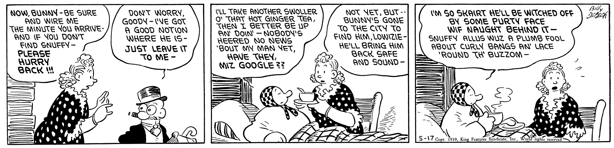 Sharing OCR: Blly NOWBUNNY-BE SURE AND WIRE ME THE MINUTE YOU ARRIVE- AND IF YOU DON'T FIND SNUFFY- PLEASE HURRY BACK ! I'LL TAKE ANOTHER SWOLLER O' THAT HOT GINGER TEATHEN I BETTER BE UP AN DOIN' -NOBODY'S HEERED NO NEWS 'BOUT MY MAN VETMIZ GOOGLE ? NOT VETBUT- BUNNY'S GONE TO THE CITY TO FIND HIMLOWIZIE- HE'LL BRING HIM BACK SAFE AND SOUND- I'M SO SKAIRT HE'LL BE WITCHED OFF BY SOME PURTY FACE WIF NAUGHT BEHIND IT- SNUFFY ALLUS WUZ A PLUMB FOOL ABOUT CURLY BANGS AN' LACE "ROUND TH BUZZOM - DON'T WORRYGOODY - I'VE GOT A GOOD NOTION WHERE HE IS- JUST LEAVE IT TO ME - 5-170 Blly NOWBUNNY-BE SURE AND WIRE ME THE MINUTE YOU ARRIVE- AND IF YOU DON'T FIND SNUFFY- PLEASE HURRY BACK ! I'LL TAKE ANOTHER SWOLLER O' THAT HOT GINGER TEATHEN I BETTER BE UP AN DOIN' -NOBODY'S HEERED NO NEWS 'BOUT MY MAN VETHAVE THEYMIZ GOOGLE ? NOT VETBUT- BUNNY'S GONE TO THE CITY TO FIND HIMLOWIZIE- HE'LL BRING HIM BACK SAFE AND SOUND- I'M SO SKAIRT HE'LL BE WITCHED OFF BY SOME PURTY FACE WIF NAUGHT BEHIND IT- SNUFFY ALLUS WUZ A PLUMB FOOL ABOUT CURLY BANGS AN' LACE "ROUND TH BUZZOM - DON'T WORRYGOODY - I'VE GOT A GOOD NOTION WHERE HE IS- JUST LEAVE IT TO ME - 5-170