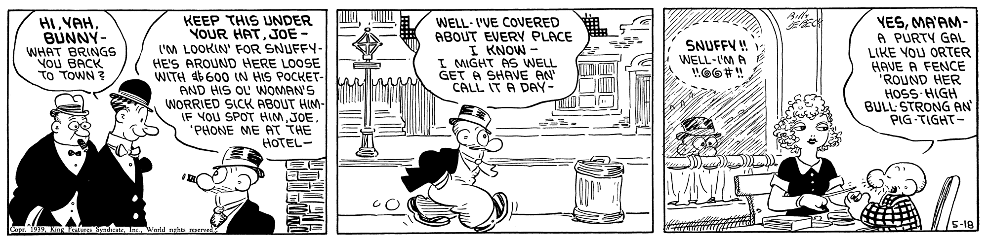 Rectangle OCR: Ailly KEEP THIS UNDER YOUR HATJOE- l'M LOOKIN' FOR SNUFFY- HE'S AROUND HERE LOOSE WITH 46600 IN HIS POCKET- AND HIS OU WOMAN'S WORRIED SICK ABOUT HIM- IF YOU SPOT HIMJOE "PHONE ME AT THE HOTEL- HIYAH BUNNY- WHAT BRINGS YOU BACK TO TOWN ? WELL- I'VE COVERED ABOUT EVERY PLACE I KNOW - I MIGHT AS WELL GET A SHAVE AN CALL IT A DAY- VESMA'AM- A PURTY GAL LIKE YOU ORTER HAVE A FENCE 'ROUND HER HOSS HIGH BULL STRONG AN PIG-TIGHT- SNUFFY ! WELL-I'M A 5-18 Copr. 1939Kn Sno Jnc. World nahts reserved Ailly KEEP THIS UNDER YOUR HATJOE- l'M LOOKIN' FOR SNUFFY- HE'S AROUND HERE LOOSE WITH 46600 IN HIS POCKET- AND HIS OU WOMAN'S WORRIED SICK ABOUT HIM- IF YOU SPOT HIMJOE "PHONE ME AT THE HOTEL- HIYAH BUNNY- WHAT BRINGS YOU BACK TO TOWN ? WELL- I'VE COVERED ABOUT EVERY PLACE I KNOW - I MIGHT AS WELL GET A SHAVE AN CALL IT A DAY- VESMA'AM- A PURTY GAL LIKE YOU ORTER HAVE A FENCE 'ROUND HER HOSS HIGH BULL STRONG AN PIG-TIGHT- SNUFFY ! WELL-I'M A 5-18 Copr. 1939Kn Sno Jnc. World nahts reserved