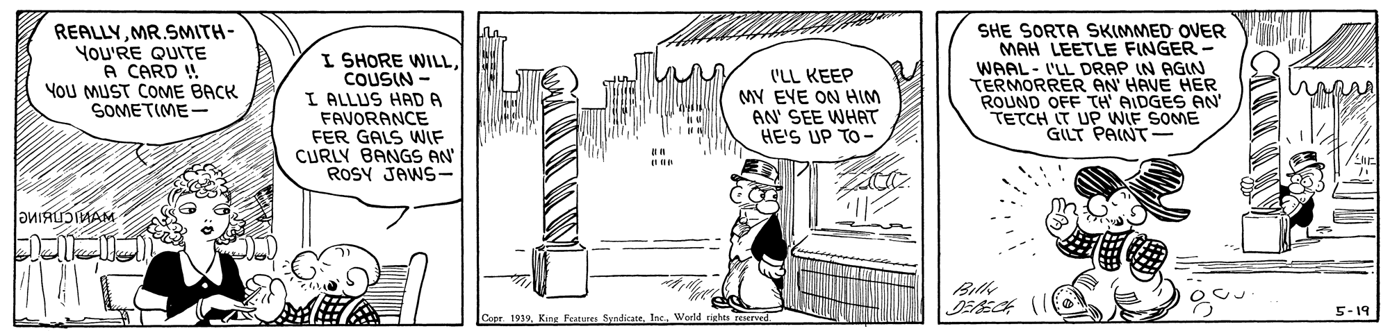Illustration OCR: REALLYMR.SMITH- You'RE QUITE A CARD ! YoU MUST COME BACK SOMETIME- I SHORE WILLCOUSIN I ALLUS HAD A FAVORANCE FER GALS WIF CURLY BANGS AN' ROSY JAWS- SHE SORTA SKIMMED OVER MAH LEETLE FINGER WAAL- I'LL DRAP IN AGIN TERMORRER AN HAVE HER ROUND OFF TH AIDGES AN TETCH IT UP WIF SOME GILT PAINT I'LL KEEP MY EYE ON HIM AN' SEE WHAT HE'S UP TO- Bill 5-19 Copr 1939World rights reserved. CAR REALLYMR.SMITH- You'RE QUITE A CARD ! YoU MUST COME BACK SOMETIME- I SHORE WILLCOUSIN I ALLUS HAD A FAVORANCE FER GALS WIF CURLY BANGS AN' ROSY JAWS- SHE SORTA SKIMMED OVER MAH LEETLE FINGER WAAL- I'LL DRAP IN AGIN TERMORRER AN HAVE HER ROUND OFF TH AIDGES AN TETCH IT UP WIF SOME GILT PAINT I'LL KEEP MY EYE ON HIM AN' SEE WHAT HE'S UP TO- Bill 5-19 Copr 1939King Features SyndicateWorld rights reserved. CAR