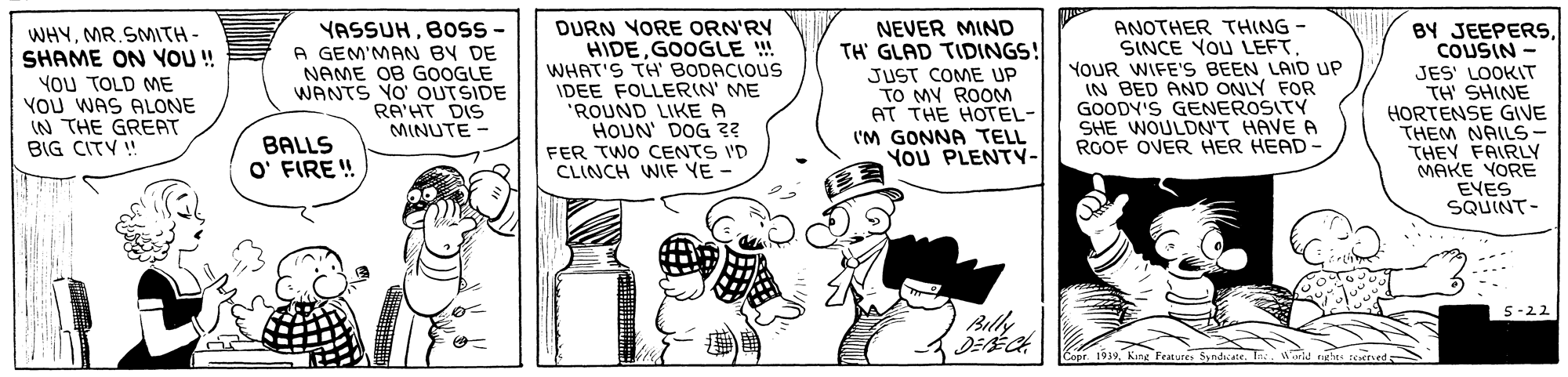 Rectangle OCR: WHYMR.SMITH- SHAME ON YO!! YOU TOLD ME YOU WAS ALONE IN THE GREAT BIG CITY ! YASSUHB0ss - A GEM'MAN BY DE NAME OB GOOGLE WANTS YO' OUTSIDE RA'HT DIS MINUTE - DURN YORE ORN'RY HIDEGOOGLE ! WHAT'S TH' BODACIOUS IDEE FOLLERIN' ME 'ROUND LIKE A HOUN' DOG 3? NEVER MIND TH' GLAD TIDINGS! JUST COME UP TO MY ROOM AT THE HOTEL- I'M GONNA TELL YOU PLENTY- ANOTHER THING - SINCE YOU LEFT. YOUR WIFE'S BEEN LAID UP IN BED AND ONLY FOR GOODY'S GENEROSITY SHE WOULDN'T HAVE A ROOF OVER HER HEAD- BY JEEPERSCOUSIN - JES' LOOKIT TH SHINE HORTENSE GVE THEM NAILS- THEY FAIRLY MAKE YORE EVES SQUINT- BALLS O' FIRE ! FER TWO CENTS I'D CLINCH WIE YE - 5-22 Bily Coor 1939. King Feature Syndicate. T s WHYMR.SMITH- SHAME ON YO!! YOU TOLD ME YOU WAS ALONE IN THE GREAT BIG CITY ! YASSUHB0ss - A GEM'MAN BY DE NAME OB GOOGLE WANTS YO' OUTSIDE RA'HT DIS MINUTE - DURN YORE ORN'RY HIDEGOOGLE ! WHAT'S TH' BODACIOUS IDEE FOLLERIN' ME 'ROUND LIKE A HOUN' DOG 3? NEVER MIND TH' GLAD TIDINGS! JUST COME UP TO MY ROOM AT THE HOTEL- I'M GONNA TELL YOU PLENTY- ANOTHER THING - SINCE YOU LEFT. YOUR WIFE'S BEEN LAID UP IN BED AND ONLY FOR GOODY'S GENEROSITY SHE WOULDN'T HAVE A ROOF OVER HER HEAD- BY JEEPERSCOUSIN - JES' LOOKIT TH SHINE HORTENSE GVE THEM NAILS- THEY FAIRLY MAKE YORE EVES SQUINT- BALLS O' FIRE ! FER TWO CENTS I'D CLINCH WIE YE - 5-22 Bily Coor 1939. King Feature Syndicate. T s