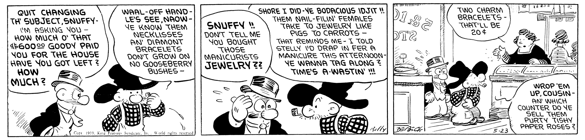 Line OCR: TWO CHARM BRACELETS - THAT'LL BE 20¢ QUIT CHANGING TH' SUBJECTSNUFFY- I'M ASKING VOU - HOW MUCH O' THAT $60009 GOODY PAID YOU FOR THE HOUSE HAVE YOU GOT LEFT ? HOW MUCH? WAAL-OFF HAND- LE'S SEE.NAOW- VE KNOW THEM NECKLISSES AN' DIAMONT BRACELETS DON'T GROWN ON NO GOOSEBERRY BUSHES - SNUFFY ! DON'T TELL ME YOU BOUGHT THOSE MANICURISTS JEWELRY ?? SHORE I DID-YE BODACIOUS IDJIT ! THEM NAIL-FILIN' FEMALES TAKE TO JEWELRY LIKE PIGS TO CARROTS THAT REMINDS ME-I TOLD STELLY 'D DRAP IN FERA MANICURE THIS ATTERNOON- YE WANNA TAG ALONG ? TIME'S A-WASTIN' !! WROP 'EM UPCOUSIN- AN WHICH COUNTER DO VE SELL THEM PURTY TISHY PAPER ROSES ? 5-23 Copt 1999King Feature 5yndican TWO CHARM BRACELETS - THAT'LL BE 20¢ QUIT CHANGING TH' SUBJECTSNUFFY- I'M ASKING VOU - HOW MUCH O' THAT $60009 GOODY PAID YOU FOR THE HOUSE HAVE YOU GOT LEFT ? HOW MUCH? WAAL-OFF HAND- LE'S SEE.NAOW- VE KNOW THEM NECKLISSES AN' DIAMONT BRACELETS DON'T GROWN ON NO GOOSEBERRY BUSHES - SNUFFY ! DON'T TELL ME YOU BOUGHT THOSE MANICURISTS JEWELRY ?? SHORE I DID-YE BODACIOUS IDJIT ! THEM NAIL-FILIN' FEMALES TAKE TO JEWELRY LIKE PIGS TO CARROTS THAT REMINDS ME-I TOLD STELLY 'D DRAP IN FERA MANICURE THIS ATTERNOON- YE WANNA TAG ALONG ? TIME'S A-WASTIN' !! WROP 'EM UPCOUSIN- AN WHICH COUNTER DO VE SELL THEM PURTY TISHY PAPER ROSES ? 5-23 Copt 1999King Feature 5yndican