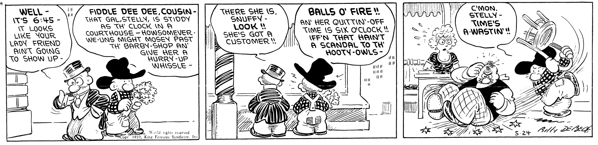 Rectangle OCR: C'MON. STELLY- TIME'S A-WASTIN'! BALLS O' FIRE ! WELL - IT'S 6:45 - IT LOOKS LIKE YOUR LADY FRIEND AINT GOING TO SHOW UP FIDDLE DEE DEECOUSIN - THAT GAL.STELLYIS STIDDY AS TH' CLOCK IN A COURTHOUSE-HOWSOMEVER. WE-UNS MIGHT MOSEY PAST TH' BARBY-SHOP AN' GIVE HER A HURRY-UP WHISSLE - THERE SHE IS. SNUFFY- LOOK ! SHEIS GOT ? CUSTOMER ! AN' HER QUITTIN'-OFF TIME IS SIK OCLOCK ! IFF'N THAT HAIN'T A SCANDAL TO TH' HOOTY-OWLS- Belly EE WM nght reerved Copr 1932Kine Fetures Syndicate. Inc 5.24 ? H C'MON. STELLY- TIME'S A-WASTIN'! BALLS O' FIRE ! WELL - IT'S 6:45 - IT LOOKS LIKE YOUR LADY FRIEND AINT GOING TO SHOW UP FIDDLE DEE DEECOUSIN - THAT GAL.STELLYIS STIDDY AS TH' CLOCK IN A COURTHOUSE-HOWSOMEVER. WE-UNS MIGHT MOSEY PAST TH' BARBY-SHOP AN' GIVE HER A HURRY-UP WHISSLE - THERE SHE IS. SNUFFY- LOOK ! SHEIS GOT ? CUSTOMER ! AN' HER QUITTIN'-OFF TIME IS SIK OCLOCK ! IFF'N THAT HAIN'T A SCANDAL TO TH' HOOTY-OWLS- Belly EE WM nght reerved Copr 1932Kine Fetures Syndicate. Inc 5.24 ? H