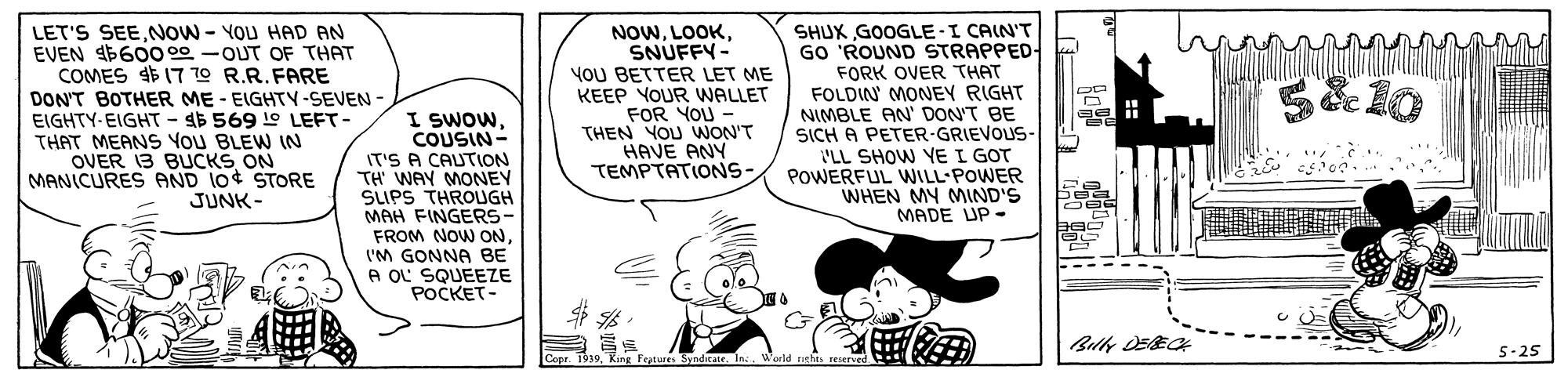Sharing OCR: LET'S SEENOW - YOU HAD AN EVEN 660o 00 -OUT OF THAT COMES $ 17 70 R.R.FARE DON'T BOTHER ME - EIGHTY-SEVEN - EIGHTY-EIGHT - 4$ 569 1e LEFT- THAT MEANS You BLEW IN OVER 13 BUCKS ON MANICURES AND 10 STORE JUNK- I SWOW. COUSIN- IT'S A CAUTION TH WAY MONEY SUPS THROUGH MAH FINGERS- FROM NOW ON'M GONNA BE A OL SQUEEZE POCKET- NOWSNUFFY- YOU BETTER LET ME KEEP YOUR WNALLET FOR YOU THEN YOU WON'T HAVE ANY TEMPTATIONS- SHUX GOOGLE-I CAIN'T GO 'ROUND STRAPPED- FORK OVER THAT FOLDIN MONEY RIGHT NIMBLE AN' DON'T BE SICH A PETER-GRIEVOUS- 'LL SHOW YE I GOT POWERFUL WILL-POWER WHEN MY MIND'S MADE UP- 5-25 ? LET'S SEENOW - YOU HAD AN EVEN 660o 00 -OUT OF THAT COMES $ 17 70 R.R.FARE DON'T BOTHER ME - EIGHTY-SEVEN - EIGHTY-EIGHT - 4$ 569 1e LEFT- THAT MEANS You BLEW IN OVER 13 BUCKS ON MANICURES AND 10 STORE JUNK- I SWOW. COUSIN- IT'S A CAUTION TH WAY MONEY SUPS THROUGH MAH FINGERS- FROM NOW ON'M GONNA BE A OL SQUEEZE POCKET- NOWSNUFFY- YOU BETTER LET ME KEEP YOUR WNALLET FOR YOU THEN YOU WON'T HAVE ANY TEMPTATIONS- SHUX GOOGLE-I CAIN'T GO 'ROUND STRAPPED- FORK OVER THAT FOLDIN MONEY RIGHT NIMBLE AN' DON'T BE SICH A PETER-GRIEVOUS- 'LL SHOW YE I GOT POWERFUL WILL-POWER WHEN MY MIND'S MADE UP- 5-25 ?