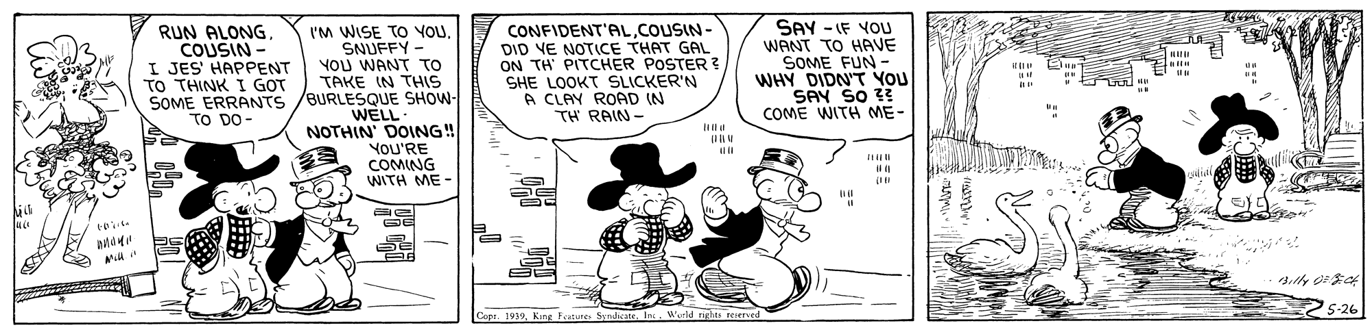 Illustration OCR: RUN ALONGCOUSIN - I JES' HAPPENT TO THINK I GOT I'M WISE TO YOUSNUFFY - YOU WANT TO TAKE IN THIS SOME ERRANTS /BURLESQUE SHOW- WELL- NOTHIN' DOING! YOU'RE COMING WITH ME- CONFIDENT'ALCOUSIN- DID YE NOTICE THAT GAL ON TH PITCHER POSTER ? SHE LOOKT SLICKER'N A CLAY ROAD (N TH RAIN- SAY - IF YOU WANT TO HAVE SOME FUN - WHY DIDN'T YOU SAY SO ?? COME WITH ME- .. TO DO- ial S-26 Copr. 1939In. Wurld rghts reserved RUN ALONGCOUSIN - I JES' HAPPENT TO THINK I GOT I'M WISE TO YOUSNUFFY - YOU WANT TO TAKE IN THIS SOME ERRANTS /BURLESQUE SHOW- WELL- NOTHIN' DOING! YOU'RE COMING WITH ME- CONFIDENT'ALCOUSIN- DID YE NOTICE THAT GAL ON TH PITCHER POSTER ? SHE LOOKT SLICKER'N A CLAY ROAD (N TH RAIN- SAY - IF YOU WANT TO HAVE SOME FUN - WHY DIDN'T YOU SAY SO ?? COME WITH ME- .. TO DO- ial S-26 Copr. 1939King Featutes SyndicateIn. Wurld rghts reserved