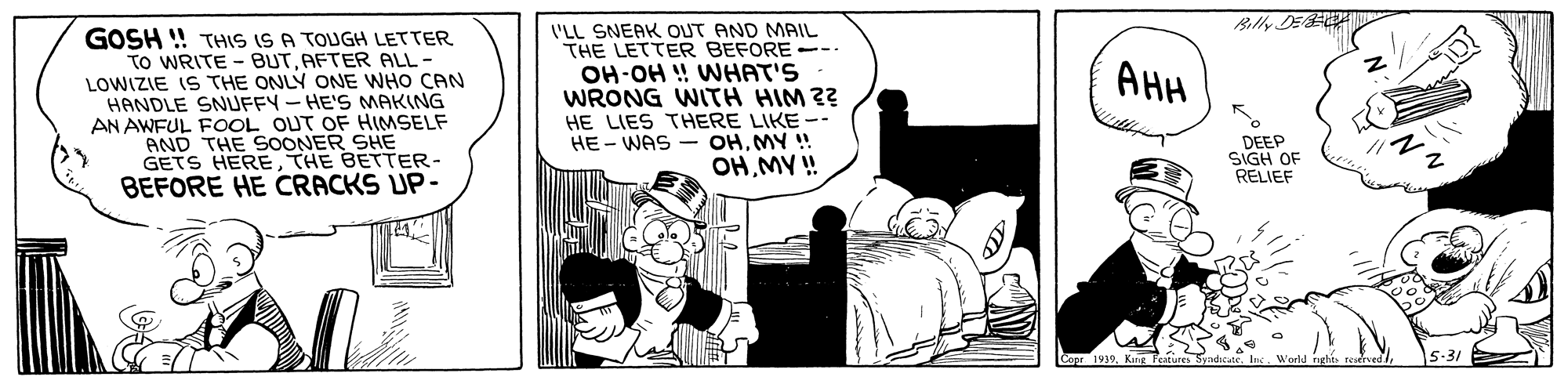 Pleased OCR: Billy DE GOSH ! THIS IS A TOUGH LETTER To WRITE - BUTAFTER ALL - LOWIZIE IS THE ONLY ONE WHO CAN HANDLE SNUFFY - HE'S MAKING AN AWFUL FOOL OUT OF HIMSELF AND THE SOONER SHE GETS HERETHE BETTER- BEFORE HE CRACKS UP- I'LL SNEAK OUT AND MAIL THE LETTER BEFORE -- OH-OH ! WHAT'S WRONG WITH HIM 2? HE LIES THERE LIKE -- HE - WAS - OHMY ! OHMY ! AHH DEEP SIGH OF RELIEF Copr 1939Billy DE GOSH ! THIS IS A TOUGH LETTER To WRITE - BUTAFTER ALL - LOWIZIE IS THE ONLY ONE WHO CAN HANDLE SNUFFY - HE'S MAKING AN AWFUL FOOL OUT OF HIMSELF AND THE SOONER SHE GETS HERETHE BETTER- BEFORE HE CRACKS UP- I'LL SNEAK OUT AND MAIL THE LETTER BEFORE -- OH-OH ! WHAT'S WRONG WITH HIM 2? HE LIES THERE LIKE -- HE - WAS - OHMY ! OHMY ! AHH DEEP SIGH OF RELIEF Copr 1939