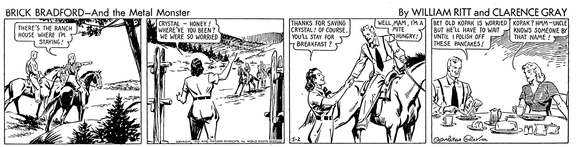 Illustration OCR: BRICK BRADFORD-And the Metal Monster By WILLIAM RITT and CLARENCE GRAY THANKS FOR SAVING CRYSTAL! OF COURSEYOU'LL STAY FOR F BREAKFAST ? WELLI'M A MITE THERE'S THE RANCH HOUSE WHERE I'M T STAYING ! CRYSTAL - HONEY! WHERE'VE YOU BEEN? WE WERE SO WORRIED BET OLD KOPAK IS WORRIED KOPAK ? HMM-UNCLE BUT HE'LL HAVE TO WAIT UNTIL I POLISH OFF THESE PANCAKES! KNOWS SOMEONE BY THAT NAME !: HUNGRY! S-2 BRICK BRADFORD-And the Metal Monster By WILLIAM RITT and CLARENCE GRAY THANKS FOR SAVING CRYSTAL! OF COURSEYOU'LL STAY FOR F BREAKFAST ? WELLI'M A MITE THERE'S THE RANCH HOUSE WHERE I'M T STAYING ! CRYSTAL - HONEY! WHERE'VE YOU BEEN? WE WERE SO WORRIED BET OLD KOPAK IS WORRIED KOPAK ? HMM-UNCLE BUT HE'LL HAVE TO WAIT UNTIL I POLISH OFF THESE PANCAKES! KNOWS SOMEONE BY THAT NAME !: HUNGRY! S-2