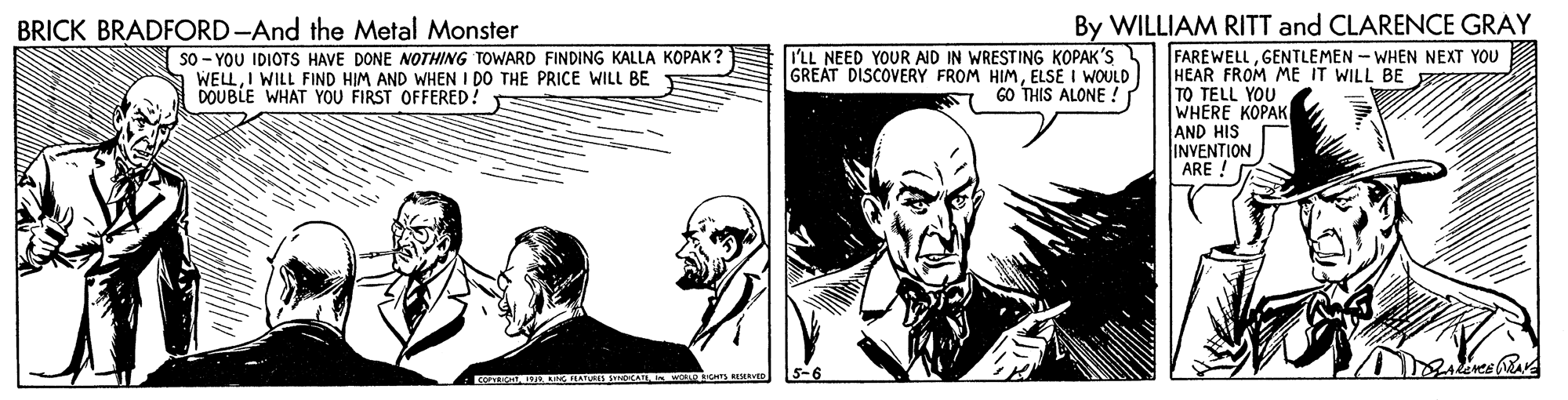 Art OCR: BRICK BRADFORD-And the Metal Monster By WILLIAM RITT and CLARENCE GRAY I'LL NEED YOUR AID IN WRESTING KOPAK'S GREAT DISCOVERY FROM HIMELSE I WOULD GO THIS ALONE ! FAREWELLGENTLEMEN - WHEN NEXT YOU HEAR FROM ME IT WILL BE z TO TELL YOU WHERE KOPAK AND HIS INVENTION ARE ! So - YOU IDIOTS HAVE DONE NOTHING TOWARD FINDING KALLA KOPAK WELLI WILL FIND HIM AND WHEN I DO THE PRICE WILL BE DOUBLE WHAT YOU FIRST OFFERED. A ARG ATURE3 SYNOCAI o RVE BRICK BRADFORD-And the Metal Monster By WILLIAM RITT and CLARENCE GRAY I'LL NEED YOUR AID IN WRESTING KOPAK'S GREAT DISCOVERY FROM HIMELSE I WOULD GO THIS ALONE ! FAREWELLGENTLEMEN - WHEN NEXT YOU HEAR FROM ME IT WILL BE z TO TELL YOU WHERE KOPAK AND HIS INVENTION ARE ! So - YOU IDIOTS HAVE DONE NOTHING TOWARD FINDING KALLA KOPAK WELLI WILL FIND HIM AND WHEN I DO THE PRICE WILL BE DOUBLE WHAT YOU FIRST OFFERED. A ARG ATURE3 SYNOCAI o RVE
