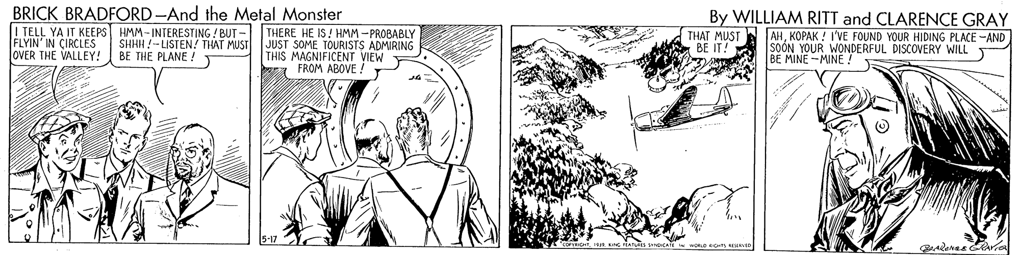 Line art OCR: BRICK BRADFORD -And the Metal Monster I TELL YA IT KEEPS HMM - INTERESTING / BUT - THERE HE IS ! HMM -PROBABLY SHHH !-LISTEN! THAT MUST BE THE PLANE ! By WILLIAM RITT and CLARENCE GRAY FLYIN' IN CIRCLES OVER THE VALLEY! JUST SOME TOURISTS ADMIRING THIS MAGNIFICENT VIEW FROM ABOVE ! THAT MUST BE IT! AHKOPAK ! I'VE FOUND YOUR HIDING PLACE -AND SOÓN YOUR WONDERFUL DISCOVERY WILL BE MINE -MINE! BRICK BRADFORD -And the Metal Monster I TELL YA IT KEEPS HMM - INTERESTING / BUT - THERE HE IS ! HMM -PROBABLY SHHH !-LISTEN! THAT MUST BE THE PLANE ! By WILLIAM RITT and CLARENCE GRAY FLYIN' IN CIRCLES OVER THE VALLEY! JUST SOME TOURISTS ADMIRING THIS MAGNIFICENT VIEW FROM ABOVE ! THAT MUST BE IT! AHKOPAK ! I'VE FOUND YOUR HIDING PLACE -AND SOÓN YOUR WONDERFUL DISCOVERY WILL BE MINE -MINE!