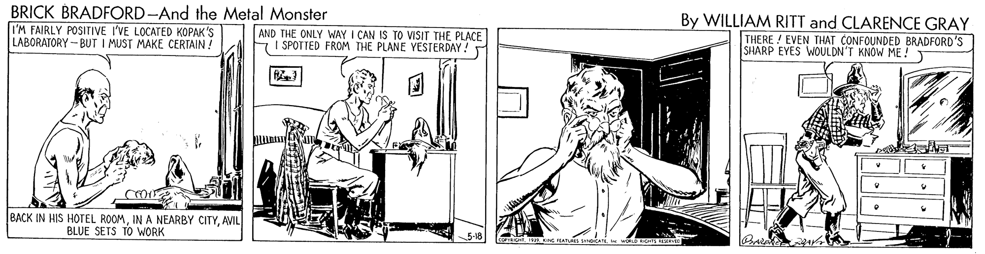 Illustration OCR: BRICK BRADFORD-And the Metal Monster I'M FAIRLY POSITIVE I'VE LOCATED KOPAK'S LABORATORY- BUT I MUST MAKE CERTAIN ! By WILLIAM RITT and CLARENCE GRAY THERE ! EVEN THAT CONFOUNDED BRADFORD'S SHARP EYES WOULDN'T KNOW ME ! AND THE ONLY WAY I CAN IS TO VISIT THE PLACE SPOTTED FROM THE PLANE YESTERDAY! BACK IN HIS HOTEL ROOMAVIL BLUE SETS TO WORK BRICK BRADFORD-And the Metal Monster I'M FAIRLY POSITIVE I'VE LOCATED KOPAK'S LABORATORY- BUT I MUST MAKE CERTAIN ! By WILLIAM RITT and CLARENCE GRAY THERE ! EVEN THAT CONFOUNDED BRADFORD'S SHARP EYES WOULDN'T KNOW ME ! AND THE ONLY WAY I CAN IS TO VISIT THE PLACE SPOTTED FROM THE PLANE YESTERDAY! BACK IN HIS HOTEL ROOMIN A NEARBY CITYAVIL BLUE SETS TO WORK