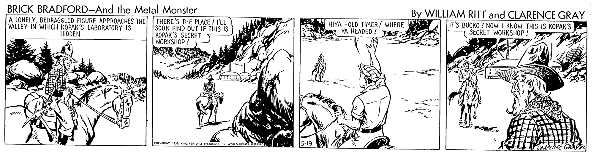 Comic book OCR: BRICK BRADFORD-And the Metal Monster By WILLIAM RITT and CLARENCE GRAY A LONELYBEDRAGGLED FIGURE APPROACHES THE VALLEY IN WHICH KOPAK'S LABORATORY IS HIDDEN THERE'S THE PLACE ! I'LL SOON FIND OUT IF THIS IS KOPAK'S SECRET WORKSHOP! HIYA - OLD TIMER! WHERE a YA HEADED ! IT'S BUCKO ! NOW I KNOW THIS IS KOPAK'S SECRET WORKSHOP ! conIC5-19 BRICK BRADFORD-And the Metal Monster By WILLIAM RITT and CLARENCE GRAY A LONELYBEDRAGGLED FIGURE APPROACHES THE VALLEY IN WHICH KOPAK'S LABORATORY IS HIDDEN THERE'S THE PLACE ! I'LL SOON FIND OUT IF THIS IS KOPAK'S SECRET WORKSHOP! HIYA - OLD TIMER! WHERE a YA HEADED ! IT'S BUCKO ! NOW I KNOW THIS IS KOPAK'S SECRET WORKSHOP ! conICNG PEATURES SYCATS