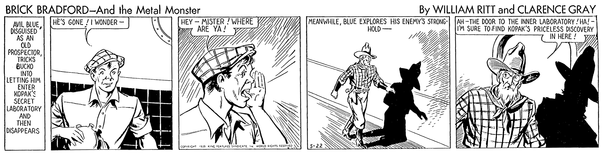Rectangle OCR: By WILLIAM RITT and CLARENCE GRAY MEANWHILEBLUE EXPLORES HIS ENEMY'S STRONG- AH-THE DOOR TO THE INNER LABORATORY ! HA! - I'M SURE TO FIND KOPAK'S PRICELESS DISCOVERY IN HERE ! BRICK BRADFORD-And the Metal Monster AVIL BLUE. HÉ'S GONE !I WONDER - DISGUISED AS AN OLD PROSPECTORTRICKS BUCKO INTO LETTING HIM ENTER ?????'S SECRET LABORATORY AND THEN DISAPPEARS HEY - MISTER !WHERE ARE YA! HOLD COPVRICHT KNG TEATUES NpCATII wOLD CTS By WILLIAM RITT and CLARENCE GRAY MEANWHILEBLUE EXPLORES HIS ENEMY'S STRONG- AH-THE DOOR TO THE INNER LABORATORY ! HA! - I'M SURE TO FIND KOPAK'S PRICELESS DISCOVERY IN HERE ! BRICK BRADFORD-And the Metal Monster AVIL BLUE. HÉ'S GONE !I WONDER - DISGUISED AS AN OLD PROSPECTORTRICKS BUCKO INTO LETTING HIM ENTER ?????'S SECRET LABORATORY AND THEN DISAPPEARS HEY - MISTER !WHERE ARE YA! HOLD COPVRICHT KNG TEATUES NpCATII wOLD CTS