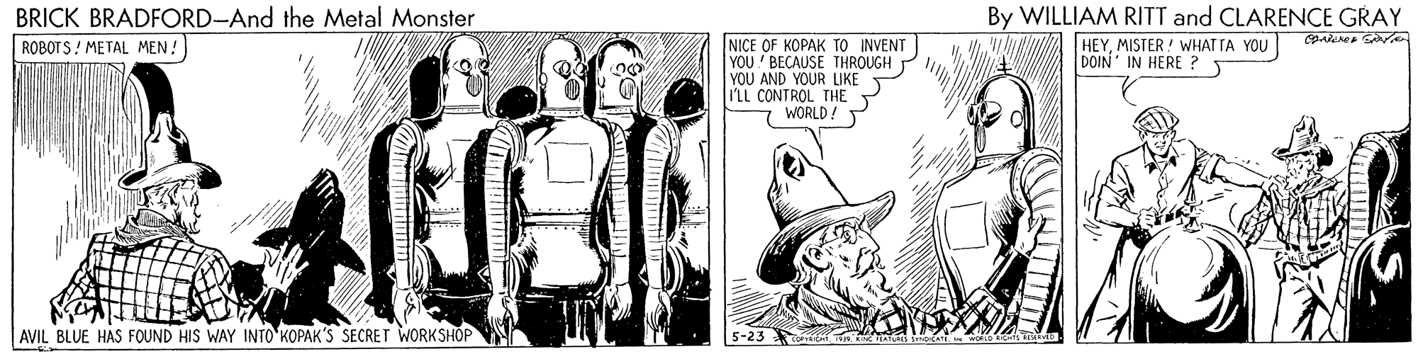 Comic book OCR: BRICK BRADFORD-And the Metal Monster ROBOT S ! METAL MEN !) By WILLIAM RITT and CLARENCE GRAY NICE OF KOPAK TO INVENT YOU BECAUSE THROUGH YOU AND YOUR LIKE I'LL CONTROL THE WORLD! HEYMISTER ! WHATTA YOU DOIN IN HERE ? AVIL BLUE HAS FOUND HIS WAY INTO KOPAK'S SECRET WORKSHÖP 5-23 BRICK BRADFORD-And the Metal Monster ROBOT S ! METAL MEN !) By WILLIAM RITT and CLARENCE GRAY NICE OF KOPAK TO INVENT YOU BECAUSE THROUGH YOU AND YOUR LIKE I'LL CONTROL THE WORLD! HEYMISTER ! WHATTA YOU DOIN IN HERE ? AVIL BLUE HAS FOUND HIS WAY INTO KOPAK'S SECRET WORKSHÖP 5-23