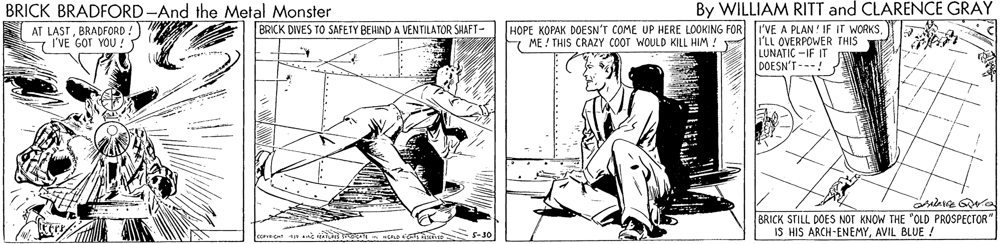 Illustration OCR: By WILLIAM RITT and CLARENCE GRAY BRICK BRADFORD-And the Metal Monster A AT LASTBRADFORD S I'VE GOT YOU !S HOPE KOPAK DOESN'T COME UP HERE LOOKING FOR I'VE A PLAN! IF Ir WORKS7 ME ! THIS CRAZY COOT WOULD KILL HIM ! BRICK DIVES TO SAFETY BEHIND A VENTILATOR SHAFT- I'LL OVERPOWER THIS LUNATIC -IF IT DOESN'T ---! BRICK STILL DOES NOT KNOW THE "OLD PROSPECTOR" IS HIS ARCH-ENEMYAVIL BLUE ! CRLO D 5-30 By WILLIAM RITT and CLARENCE GRAY BRICK BRADFORD-And the Metal Monster A AT LASTBRADFORD S I'VE GOT YOU !S HOPE KOPAK DOESN'T COME UP HERE LOOKING FOR I'VE A PLAN! IF Ir WORKS7 ME ! THIS CRAZY COOT WOULD KILL HIM ! BRICK DIVES TO SAFETY BEHIND A VENTILATOR SHAFT- I'LL OVERPOWER THIS LUNATIC -IF IT DOESN'T ---! BRICK STILL DOES NOT KNOW THE "OLD PROSPECTOR" IS HIS ARCH-ENEMYAVIL BLUE ! CRLO D 5-30