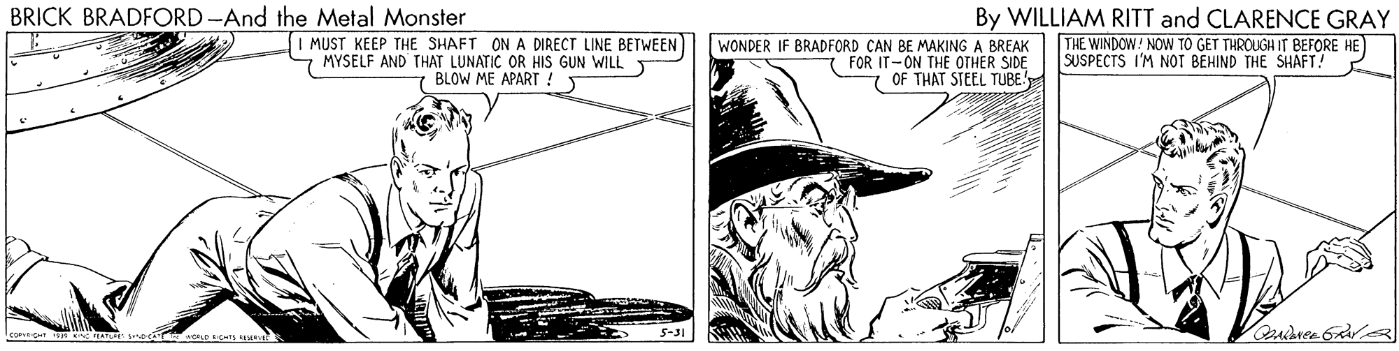 Line art OCR: BRICK BRADFORD -And the Metal Monster MUST KEEP THE SHAFT ON A DIRECT LINE BETWEEN MYSELF AND THAT LUNATIC OR HIS GUN WILL 7 BLOW ME APART ! T WONDER IF BRADFORD CAN BE MAKING A BREAK FOR IT-ON THE OTHER SIDE 7 OF THAT STEEL TUBE! By WILLIAM RITT and CLARENCE GRAY THE WINDOW! NOVW TO GET THROUGHIT BEFORE HE SUSPECTS I'M NOT BEHIND THE SHAFT! 5-31 BRICK BRADFORD -And the Metal Monster MUST KEEP THE SHAFT ON A DIRECT LINE BETWEEN MYSELF AND THAT LUNATIC OR HIS GUN WILL 7 BLOW ME APART ! T WONDER IF BRADFORD CAN BE MAKING A BREAK FOR IT-ON THE OTHER SIDE 7 OF THAT STEEL TUBE! By WILLIAM RITT and CLARENCE GRAY THE WINDOW! NOVW TO GET THROUGHIT BEFORE HE SUSPECTS I'M NOT BEHIND THE SHAFT! 5-31