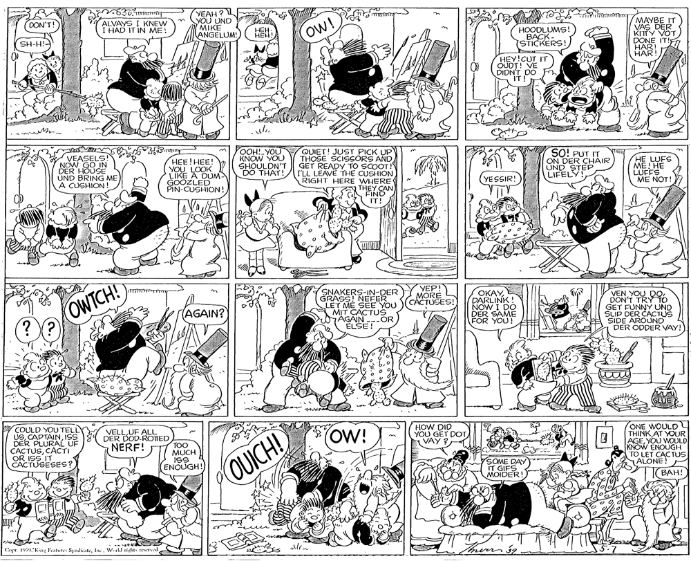 Monochrome photography OCR: YEAH ? YOU UND MIKE ANGELUM! MAYBE IT VAS DER KITTY VOT DONE IT!F HAR! A HAR! DON'T! ALVAYS I KNEW I HAD IT IN ME! ow! HEH- HEH! HOODLUMS! BACK- STICKERS! riH-HS HEY!CUT IT OUDT! VE DIDN'T DO IT! VEASELS NOW GO IN DER HOUSE UND BRING ME A CUSHION HEE!HEE! YOU LOOK LIKE A DUM GOOZLED PIN-CUSHION! YOOH! YOU KNOW YOU SHOULDN'T DO THAT! QUIET! JUST PICK UP THOSE SCISSORS AND GET READY TO SCOOT! I'LL LEAVE THE CUSHION RIGHT HERE WHERE' THEY CAN SO! PUT IT ON DER CHAIR UND STEP LIFELY! HE LUFS ME! HE LUFFS ME NOT! (YESSIR! VTY FIND IT! OWTCH! ?? (SSASSRS-IN-DERY.YEP!) GRASS! NEFER LET ME SEE YOU MIT CACTUS AGAIN ---OR ELSE ! OKAYDARLINK NOW I DO DER SAME FOR YOU! VEN YOU DODON'T TRY To GET FUNNY UND SLIP DER CACTUS SIDE ARÓUND DER ODDER VAY! MORE CACTUSES! (AGAIN? COULD YOU TELLY USISS DER PLURAL UF CACTUSCACTI OR ISS'IT CACTUSESES? HOW DID YOU GET DOTEVAY ? ONE WOULD THINKAT YOUR AGEYOU WOULD KNOW ENOUGH TO LET CACTUS ALONE! VELLUF ALL DER DOD-ROTTED NERF! (OW! TOO MUCH ISS ENOUGH! SOME DAY IT GIFS MOIDER! OUICH! (BAH! ???! Cayr. 1939 King Fratures SyndicateInc. Wld rights reservwd YEAH ? YOU UND MIKE ANGELUM! MAYBE IT VAS DER KITTY VOT DONE IT!F HAR! A HAR! DON'T! ALVAYS I KNEW I HAD IT IN ME! ow! HEH- HEH! HOODLUMS! BACK- STICKERS! riH-HS HEY!CUT IT OUDT! VE DIDN'T DO IT! VEASELS NOW GO IN DER HOUSE UND BRING ME A CUSHION HEE!HEE! YOU LOOK LIKE A DUM GOOZLED PIN-CUSHION! YOOH! YOU KNOW YOU SHOULDN'T DO THAT! QUIET! JUST PICK UP THOSE SCISSORS AND GET READY TO SCOOT! I'LL LEAVE THE CUSHION RIGHT HERE WHERE' THEY CAN SO! PUT IT ON DER CHAIR UND STEP LIFELY! HE LUFS ME! HE LUFFS ME NOT! (YESSIR! VTY FIND IT! OWTCH! ?? (SSASSRS-IN-DERY.YEP!) GRASS! NEFER LET ME SEE YOU MIT CACTUS AGAIN ---OR ELSE ! OKAYDARLINK NOW I DO DER SAME FOR YOU! VEN YOU DODON'T TRY To GET FUNNY UND SLIP DER CACTUS SIDE ARÓUND DER ODDER VAY! MORE CACTUSES! (AGAIN? COULD YOU TELLY USISS DER PLURAL UF CACTUSCACTI OR ISS'IT CACTUSESES? HOW DID YOU GET DOTEVAY ? ONE WOULD THINKAT YOUR AGEYOU WOULD KNOW ENOUGH TO LET CACTUS ALONE! VELLUF ALL DER DOD-ROTTED NERF! (OW! TOO MUCH ISS ENOUGH! SOME DAY IT GIFS MOIDER! OUICH! (BAH! ???! Cayr. 1939 King Fratures SyndicateInc. Wld rights reservwd