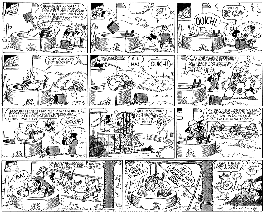 Illustration OCR: REMEMBERVEASELS! YOUR CHOB ISS TO HAUL UP DER BUCKET UND DUMP DER SAND OUDT! GIFS ANY MONKEY BIZNESS COMES A SVIFT KICK! GOLLY! NOW VE'LL GET BLAMED FOR DOT! LOOK! DER ROLLO! OUICH! AH- BY THE SIMPLE EXPEDIENT OF A BLOW-PIPE AND DARTSYOU FIND THE WEASELS IN THE HAY-STACK! RATHER CLEVER OF ME! WOT? WHO CHUCKED DOT BUCKET? HA! OUICH! NOWYOU EMPTY DER DOD-ROTTED BUCKETKEEP DER VEDDER EYE PEELED ATTA BOY HYNIE! VUN MORE STEP UND YOU GE DER NIZE FISHIE! MY BRAINSPLUS THE MANUAL LABORWOULD SEEM TO CALL FOR MORE THANA MERE TWO BITS! WOT SAY? FOR DER LIDDLE SVABS UND IT GIFS TWO BITS! WITH PLEASURECAPTAIN! IN DER VELLDEAR! DOT'S DER HYNIE! 2 SAFEST! HALF THE PIE AND I WONT SAY A WORD! OKAYCHISELÉR! YOU VIN! SIC IMHALP! MISS COMPODY!QVICK! HEY! INSPECTOR! YAA! (TWIDDLE! 5-14 Copr. 1939World rights reerved. REMEMBERVEASELS! YOUR CHOB ISS TO HAUL UP DER BUCKET UND DUMP DER SAND OUDT! GIFS ANY MONKEY BIZNESS COMES A SVIFT KICK! GOLLY! NOW VE'LL GET BLAMED FOR DOT! LOOK! DER ROLLO! OUICH! AH- BY THE SIMPLE EXPEDIENT OF A BLOW-PIPE AND DARTSYOU FIND THE WEASELS IN THE HAY-STACK! RATHER CLEVER OF ME! WOT? WHO CHUCKED DOT BUCKET? HA! OUICH! NOWYOU EMPTY DER DOD-ROTTED BUCKETKEEP DER VEDDER EYE PEELED ATTA BOY HYNIE! VUN MORE STEP UND YOU GE DER NIZE FISHIE! MY BRAINSPLUS THE MANUAL LABORWOULD SEEM TO CALL FOR MORE THANA MERE TWO BITS! WOT SAY? FOR DER LIDDLE SVABS UND IT GIFS TWO BITS! WITH PLEASURECAPTAIN! IN DER VELLDEAR! DOT'S DER HYNIE! 2 SAFEST! HALF THE PIE AND I WONT SAY A WORD! OKAYCHISELÉR! YOU VIN! SIC IMHALP! MISS COMPODY!QVICK! HEY! INSPECTOR! YAA! (TWIDDLE! 5-14 Copr. 1939King Features SyndicateWorld rights reerved.