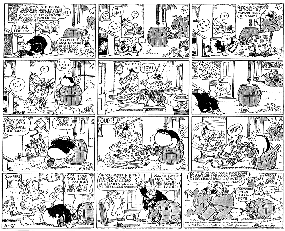 Comics OCR: TODAY GIFS IT HOUSE- CLEANINGMISS TVIDDLE!- NOW VARE ISS DER CAPTAIN? ALVAYS VEN IT GIFS VORK TO DO DER LOAFER ISS MISSING! GIDDYUPCHUMPO VE BRING DER CAPTAIN BAÇK TO MAMA! bic AH- HA! MEN ARE ALWAYS LIKE THAT! 2-Z z-z! DOT NIA LEANING RACKET! DER DOG-HOUSE FOR MINE ! GEE! JUST IN TIME! OUCH!- HELLUP! VOT ISS? ???! OOMP! -z- HOW VIIMES MUST I SAID IT NO GOA E! DER VOT DER DUM- BOOZLE ? A KOUDT! WOP! /IF YOU VASN'T IN SUCH A HURRY I VOULD LIKE DER PLEASURE UF A MAYBE LATER! CHUST NOW VE LEAF HIM IN DER BARREL! SAFETY FOIST LOAFER! SO! IT VAS VOu!' HUH? IF YOU DIDNT DONE ITVHY ISS YOU IN nd DEREHIDING BY DER LAKE ? OR DO YOU PROMISE TO DIG FISH-VORMS FOR US FOR A VEEK TWIDOLE! A COUPLA SOCKS AT DER LIDDLE SARDINE I PROMISE! LET ME OUT OF HERE! 5-20 x. 1919World rights rexrved mere 9g TODAY GIFS IT HOUSE- CLEANINGMISS TVIDDLE!- NOW VARE ISS DER CAPTAIN? ALVAYS VEN IT GIFS VORK TO DO DER LOAFER ISS MISSING! GIDDYUPCHUMPO VE BRING DER CAPTAIN BAÇK TO MAMA! bic AH- HA! MEN ARE ALWAYS LIKE THAT! 2-Z z-z! DOT NIA LEANING RACKET! DER DOG-HOUSE FOR MINE ! GEE! JUST IN TIME! OUCH!- HELLUP! VOT ISS? ???! OOMP! -z- HOW VIIMES MUST I SAID IT NO GOA E! DER VOT DER DUM- BOOZLE ? A KOUDT! WOP! /IF YOU VASN'T IN SUCH A HURRY I VOULD LIKE DER PLEASURE UF A MAYBE LATER! CHUST NOW VE LEAF HIM IN DER BARREL! SAFETY FOIST LOAFER! SO! IT VAS VOu!' HUH? IF YOU DIDNT DONE ITVHY ISS YOU IN nd DEREHIDING BY DER LAKE ? OR DO YOU PROMISE TO DIG FISH-VORMS FOR US FOR A VEEK TWIDOLE! A COUPLA SOCKS AT DER LIDDLE SARDINE I PROMISE! LET ME OUT OF HERE! 5-20 x. 1919King Features Syndicate. IncWorld rights rexrved mere 9g