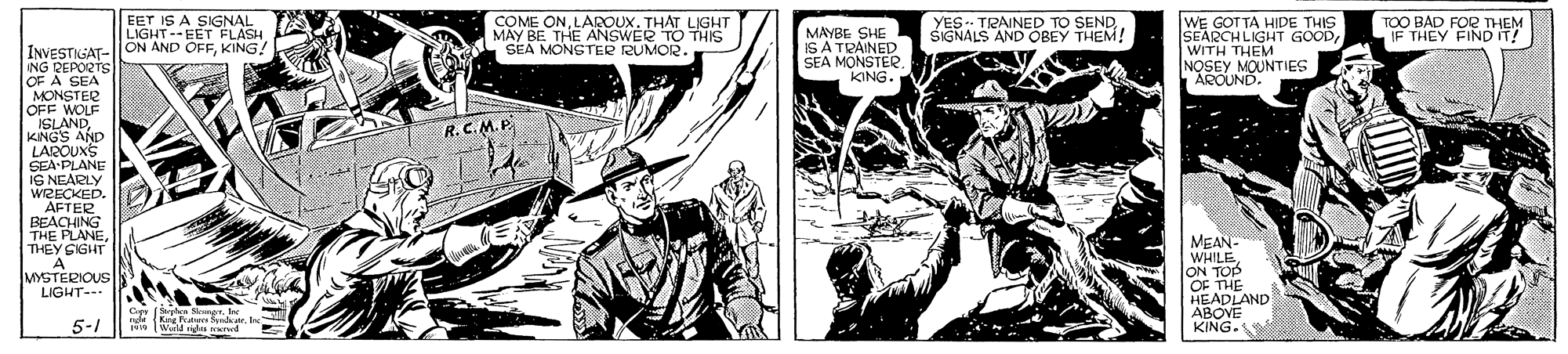 Illustration OCR: EET IS A SIGNAL LIGHT--EET FLASH COME ONLAROUX. THAT LIGHT MAY BE THE ANSWER TO THIS SEA MONGTER RUMOR. YES. TRAINED TO SEND SIGNALS AND OBEY THEM! WE GOT TA HIDE THIS SEARCH LIGHT GOODWITH THEM NOSEY MOUNTIES AROUND TOO BAD FOR THEM IF THEY FIND IT! MAYBE SHE IS A TRAINED SEA MONSTER. KING. INVESTIGAT-||ON AND OFFKING ING REPORTS OF A SEA MONSTER OFF WOLF ISLANDKNGS AND LAROUXS SEA PLANE IS NEARLY WIZECKED. AFTER BEACHING THE PLANETHEY SIGHT A MYSTERIOUS LIGHT- . R. C.M. P. MEAN- WHILE ON TOP OF THE HEADLAND ABOVE KING. Cigy M King Peaters fenda. Ire 5-1 w Wad idas rvd EET IS A SIGNAL LIGHT--EET FLASH COME ONLAROUX. THAT LIGHT MAY BE THE ANSWER TO THIS SEA MONGTER RUMOR. YES. TRAINED TO SEND SIGNALS AND OBEY THEM! WE GOT TA HIDE THIS SEARCH LIGHT GOODWITH THEM NOSEY MOUNTIES AROUND TOO BAD FOR THEM IF THEY FIND IT! MAYBE SHE IS A TRAINED SEA MONSTER. KING. INVESTIGAT-||ON AND OFFKING ING REPORTS OF A SEA MONSTER OFF WOLF ISLANDKNGS AND LAROUXS SEA PLANE IS NEARLY WIZECKED. AFTER BEACHING THE PLANETHEY SIGHT A MYSTERIOUS LIGHT- . R. C.M. P. MEAN- WHILE ON TOP OF THE HEADLAND ABOVE KING. Cigy M King Peaters fenda. Ire 5-1 w Wad idas rvd