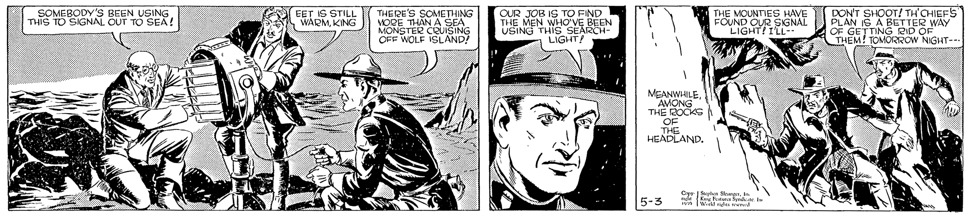 Drawing OCR: DON'T SHOOT! TH'CHIEFS" PLAN IS A BETTER WAY OF GETTING RID OF THEM! TOMORROW NIGHT--- SOMEBODY'S BEEN USING THIS TO SIGNAL OUT TO SEA! EET IS STILL WARMKING THERE'S SOMETHING VORE THÁN A SEA MONSTER CRUISING OFF WOLF ISLAND! OUR JOB IS TO FIND THE MEN WHO'VE BEEN USING THIS SEARCH- LIGHT! THE MOUNTIES HAVE FOUND OUR SIGNAL LIGHT! I'L- MEANWHILEAMONG THE ROCKS OF THE HEADLAND. Cyr ran Skurgn. Ir 5-3 DON'T SHOOT! TH'CHIEFS" PLAN IS A BETTER WAY OF GETTING RID OF THEM! TOMORROW NIGHT--- SOMEBODY'S BEEN USING THIS TO SIGNAL OUT TO SEA! EET IS STILL WARMKING THERE'S SOMETHING VORE THÁN A SEA MONSTER CRUISING OFF WOLF ISLAND! OUR JOB IS TO FIND THE MEN WHO'VE BEEN USING THIS SEARCH- LIGHT! THE MOUNTIES HAVE FOUND OUR SIGNAL LIGHT! I'L- MEANWHILEAMONG THE ROCKS OF THE HEADLAND. Cyr ran Skurgn. Ir 5-3