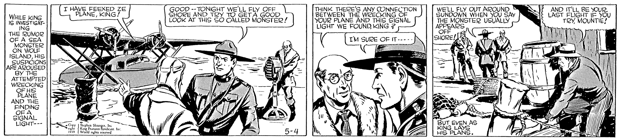 Art OCR: I HAVE FEEXED ZE PLANEKING! GOOD -- TONGHT WE'LL FLY OFF SHORE AND TRY TO GETA GOOD LOOK AT THIS S? CÁLLED MONSTER! THINK THERE'S ANY CONNECTION BETWEEN THE WEECKING OF YOUR PLANE AND THIS SIGNAL LIGHT WE FOUND KING ? WE'LL FLY OUT AROUND SUNDOWN WHEN YOU SAY THE MONSTER USUALLY APPEARS OFF SHORE/ AND IT'LL RE YOUR LAST FLIGHT IF YOU TRY MOUNTIE! WHILE KING IS INVESTIGAT- ING THE RUMOR OF A SEA MONSTER ON WOLF ISLANDHIS SUSPICIONS ARE ATROUSED BY THE ATTEMPTED WRECKING OF HIS PLANE AND THE FINDING OF A SIGNAL LIGHT--- I'M SURE OF IT.. BUT EVEN AS KING LAYS HIS PLANS. Or Suotea Slnet Cepy phes Sngr. Inc Kg Fratana Spada 1 Warld ve4 5-4 I HAVE FEEXED ZE PLANEKING! GOOD -- TONGHT WE'LL FLY OFF SHORE AND TRY TO GETA GOOD LOOK AT THIS S? CÁLLED MONSTER! THINK THERE'S ANY CONNECTION BETWEEN THE WEECKING OF YOUR PLANE AND THIS SIGNAL LIGHT WE FOUND KING ? WE'LL FLY OUT AROUND SUNDOWN WHEN YOU SAY THE MONSTER USUALLY APPEARS OFF SHORE/ AND IT'LL RE YOUR LAST FLIGHT IF YOU TRY MOUNTIE! WHILE KING IS INVESTIGAT- ING THE RUMOR OF A SEA MONSTER ON WOLF ISLANDHIS SUSPICIONS ARE ATROUSED BY THE ATTEMPTED WRECKING OF HIS PLANE AND THE FINDING OF A SIGNAL LIGHT--- I'M SURE OF IT.. BUT EVEN AS KING LAYS HIS PLANS. Or Suotea Slnet Cepy phes Sngr. Inc Kg Fratana Spada 1 Warld ve4 5-4